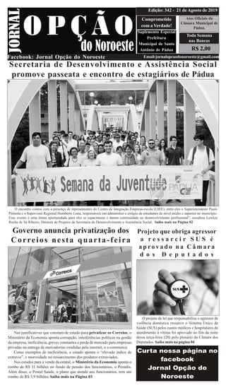 R$ 2,00
Atos Oficiais da
Câmara Municipal de
Pádua.
Comprometido
com a Verdade!
Suplemento Especial
Prefeitura
Municipal de Santo
Antônio de Pádua
Facebook: Jornal Opção do Noroeste Email:jornalopcaodonoroeste@gmail.com
Edição: 342 - 21 de Agosto de 2019
Toda Semana
nas Bancas
Secretaria de Desenvolvimento e Assistência Social
promove passeata e encontro de estagiários de Pádua
O encontro contou com a presença de representantes do Centro de Integração Empresa-escola (CIEE), entre eles o Superintendente Paulo
Pimenta e o Supervisor Regional Humberto Lima, responsáveis em administrar o estágio de estudantes de nível médio e superior no município.
Esse evento é uma ótima oportunidade para eles se capacitarem e darem continuidade ao desenvolvimento profissional”, ressaltou Lenilza
Rocha de Sá Ribeiro, Diretora de Projetos da Secretaria de Desenvolvimento e Assistência Social. Saiba mais na Página 02
Governo anuncia privatização dos
Correios nesta quarta-feira
Nas justificativas que constam de estudo para privatizar os Correios, o
Ministério da Economia aponta corrupção, interferências políticas na gestão
da empresa, ineficiência, greves constantes e perda de mercado para empresas
privadas na entrega de mercadorias vendidas pela internet, o e-commerce.
Como exemplos de ineficiência, o estudo aponta o “elevado índice de
extravio”, e morosidade no ressarcimento dos produtos extraviados.
Nos estudos para a venda da estatal, o Ministério da Economia aponta o
rombo de R$ 11 bilhões no fundo de pensão dos funcionários, o Postalis.
Além disso, o Postal Saúde, o plano que atende aos funcionários, tem um
rombo de R$ 3,9 bilhões. Saiba mais na Página 03
Projeto que obriga agressor
a r e s s a r c i r S U S é
a p r o v a d o n a C â m a r a
d o s D e p u t a d o s
O projeto de lei que responsabiliza o agressor de
violência doméstica ressarcir o Sistema Único de
Saúde (SUS) pelos custos médicos e hospitalares de
atendimento à vítima foi aprovado no fim da noite
dessa terça-feira (20) pelo plenário da Câmara dos
Deputados. Saiba mais na página 04
 