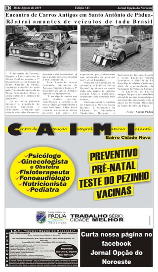 Edição 343 Jornal Opção do Noroeste28 de Agosto de 201902
Encontro de Carros Antigos em Santo Antônio de Pádua-
RJ a t r a i a m a n t e s d e v e í c u l o s d e t o d o B r a s i l
A Secretaria de Turismo,
Esporte e Lazer realizou no
último final de semana o 5º
Encontro de Carros Antigos de
S a n t o A n t ô n i o d e P á d u a ,
r e u n i n d o v e í c u l o s d e t o d o
país. O evento foi realizado na
P r a ç a M o n s e n h o r D i n i z e
atraiu curiosos e amantes de
automóveis.
O s v i s i t a n t e s p u d e r a m
a p r e c i a r a e x p o s i ç ã o d e
v e í c u l o s n a c i o n a i s e
i m p o r t a d o s , r e l í q u i a s q u e
além de alto valor financeiro,
possuem valor sentimental, já
que a grande maioria considera
o bem invendável.
P a r a L e o n a r d o M o u r a
L e o n a r d o , S e c r e t á r i o d e
Turismo, Esporte e Lazer, o 5º
E n c o n t r o d e A u t o s A n t i g o s
superou as expectativas.
“É um tipo de evento que
a t r a i m u i t o s t u r i s t a s ,
f o m e n t a n d o o c o m é r c i o d e
nossa cidade, principalmente a
r e d e h o t e l e i r a . A l é m d i s s o
t i v e m o s u m r e t o r n o m u i t o
p o s i t i v o p o r p a r t e d o s
expositores, que já adiantaram
q u e r e t o r n a r ã o n o p r ó x i m o
ano”, disse Leonardo.
Presente na Cerimônia de
A b e r t u r a , o P r e f e i t o J o s i a s
Quintal agradeceu ao apoio
dado pelo amante de veículos
a n t i g o s A l u í s i o Z a m b r a n o ,
responsável por conduzir todo
evento.
Participaram da Cerimômia
de Abertura o Prefeito Josias
Q u i n t a l , a P r e s i d e n t e d a
C â m a r a d e Ve r e a d o r e s
Va n d e r l e i a M a r q u e s , o
Secretário de Turismo, Esporte
e L a z e r L e o n a r d o M o u r a
L e o n a r d o , o d i r e i t o r d a T V
Nova Opção Aluísio Zambrano,
a l é m d e r e p r e s e n t a n t e s d a
Federação de Veículos Antigos.
O E n c o n t r o d e C a r r o s
antigos faz parte do calendário
oficial de eventos do município,
acontecendo anualmente com o
apoio da Prefeitura Municipal
de Santo Antônio de Pádua.
Fonte: Ascom Pádua
 