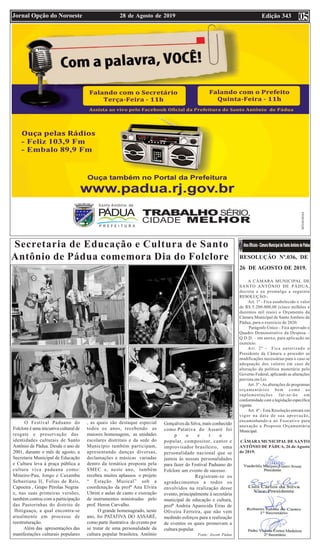 Edição 34328 de Agosto de 2019Jornal Opção do Noroeste
Secretaria de Educação e Cultura de Santo
Antônio de Pádua comemora Dia do Folclore
O Festival Paduano do
Folclore é uma iniciativa cultural de
resgate e preservação das
identidades culturais de Santo
Antônio de Pádua. Desde o ano de
2001, durante o mês de agosto, a
Secretaria Municipal de Educação
e Cultura leva à praça pública a
cultura viva paduana como:
Mineiro-Pau, Jongo e Caxambu
Sebastiana II, Folias de Reis,
Capoeira , Grupo Pérolas Negras
e, nas suas primeiras versões,
também contou com a participação
das Pastorinhas do distrito de
Ibitiguaçu, a qual encontra-se
atualmente em processo de
reestruturação.
Além das apresentações das
manifestações culturais populares
, as quais são destaque especial
todos os anos, recebendo as
maiores homenagens, as unidades
escolares distritais e da sede do
Município também participam,
apresentando danças diversas,
declamações e músicas variadas
dentro da temática proposta pela
SMEC e, neste ano, também
recebeu muitos aplausos o projeto
“ Estação Musical” sob a
coordenação da profª Ana Elvira
Ultrini e aulas de canto e execução
de instrumentos ministradas pelo
prof. Heron Carvalho.
O grande homenageado, neste
ano, foi PATATIVA DO ASSARÉ,
como parte ilustrativa do evento por
se tratar de uma personalidade da
cultura popular brasileira. Antônio
Gonçalves da Silva, mais conhecido
como Patativa do Assaré foi
p o e t a
popular, compositor, cantor e
improvisador brasileiro, uma
personalidade nacional que se
juntou às nossas personalidades
para fazer do Festival Paduano do
Folclore um evento de sucesso.
Registram-se os
agradecimentos a todos os
envolvidos na realização desse
evento, principalmente à secretária
municipal de educação e cultura,
profª Andréa Aparecida Eiras de
Oliveira Ferreira, que não vem
medindo esforços para a realização
de eventos os quais promovam a
cultura popular.
Fonte: Ascom Pádua
05
RESOLUÇÃO Nº.036, DE
26 DE AGOSTO DE 2019.
A CÂMARA MUNICIPAL DE
SANTO ANTÔNIO DE PÁDUA,
decreta e eu promulgo a seguinte
RESOLUÇÃO:-
Art. 1º - Fica estabelecido o valor
de R$ 5.200.000,00 (cinco milhões e
duzentos mil reais) o Orçamento da
Câmara Municipal de Santo Antônio de
Pádua, para o exercício de 2020.
Parágrafo Único – Fica aprovado o
Quadro Demonstrativo da Despesa –
Q.D.D. – em anexo, para aplicação no
exercício.
Art. 2º - Fica autorizado o
Presidente da Câmara a proceder as
modificações necessárias para o caso se
adequação dos valores em caso de
alteração da política monetária pelo
Governo Federal, aplicando as alterações
prevista em Lei.
Art. 3º -As alterações de programas
orçamentários bem como as
suplementações far-se-ão em
conformidade com a legislação específica
vigente.
Art. 4º - Esta Resolução entrará em
vigor na data de sua aprovação,
encaminhando-a ao Executivo para
anexação a Proposta Orçamentária
Municipal.
CÂMARA MUNICIPAL DE SANTO
ANTÔNIO DE PÁDUA, 26 de Agosto
de 2019.
 