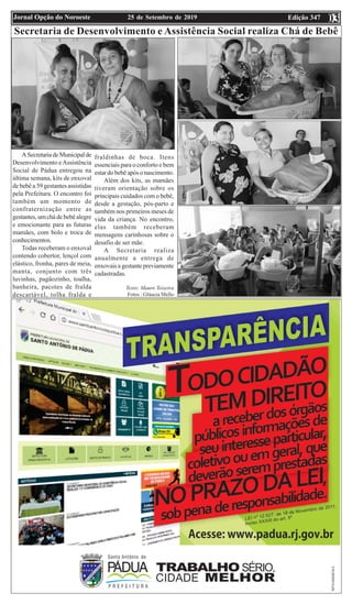 Edição 34725 de Setembro de 2019Jornal Opção do Noroeste 0303
Secretaria de Desenvolvimento e Assistência Social realiza Chá de Bebê
ASecretariadeMunicipalde
Desenvolvimento eAssistência
Social de Pádua entregou na
última semana, kits de enxoval
de bebê a 59 gestantes assistidas
pela Prefeitura. O encontro foi
também um momento de
confraternização entre as
gestantes, um chá de bebê alegre
e emocionante para as futuras
mamães, com bolo e troca de
conhecimentos.
Todas receberam o enxoval
contendo cobertor, lençol com
elástico, fronha, pares de meia,
manta, conjunto com três
luvinhas, pagãozinho, toalha,
banheira, pacotes de fralda
descartável, tolha fralda e
fraldinhas de boca. Itens
essenciais para o conforto e bem
estar do bebê após o nascimento.
Além dos kits, as mamães
tiveram orientação sobre os
principais cuidados com o bebê,
desde a gestação, pós-parto e
também nos primeiros meses de
vida da criança. No encontro,
elas também receberam
mensagens carinhosas sobre o
desafio de ser mãe.
A Secretaria realiza
anualmente a entrega de
enxovais a gestante previamente
cadastradas.
Texto: Mauro Teixeira
Fotos : Gláucia Mello
 