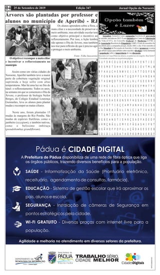 Edição 347 Jornal Opção do Noroeste25 de Setembro de 201904
Encontre no Caça-Palavras abaixo, as palavras em negrito. Boa Sorte!!
O resultado encontra-se na próxima página.
Árvores são plantadas por professor e
alunos no município de Aperibé - RJ
Setembro Amarelo é uma campanha brasileira de prevenção
ao suicídio,iniciadaem2015.Éumainiciativado CentrodeValorização
da Vida (CVV), do Conselho Federal de Medicina (CFM) e
da Associação Brasileira de Psiquiatria (ABP). O mês de setembro foi
escolhido para a campanha porque, desde 2003, o dia 10 de setembro é
o Dia Mundial de Prevenção do Suicídio.A idéia é promover eventos
queabramespaçoparadebatessobresuicídioedivulgarotemaalertando
a população sobre a importância de sua discussão.
O objetivo é recompor a mata ciliar
e incentivar o reflorestamento no
município
Assim como em várias cidades do
Noroeste, Aperibé também teve a maior
parte da cobertura vegetação original
suprimida e hoje sofre com altas
temperaturas. Mas há uma luz no fim do
túnel: o reflorestamento. Todos os anos,
na semana em que se comemora o Dia da
Árvore, o professor de biologia Neilor
Borges, do Colégio Estadual Lourença
Guimarães, leva os alunos para plantar
mudas e recompor as matas ciliares.
Neste ano, foram plantadas 15
mudas às margens do Rio Pomba. São
mudas de espécies frutíferas, como o
jambeiro (syzygium), e também nativas,
como o belíssimo imbiruçu
(pseudobombax grandiflorum).
Os alunos aprendem sobre a flora, a
mata ciliar e a necessidade de preservar o
meio ambiente, mas atividade escolar tem
como objetivo principal o incentivo ao
reflorestamento. Por isso, a lição lembra
não apenas o Dia da Árvore, mas também
nos traz para reflexão de que é preciso agir
e proteger o meio ambiente.
Fonte: Folha Itaocarense
 