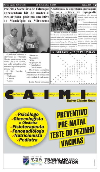Edição 34725 de Setembro de 2019Jornal Opção do Noroeste 05
RESULTADO - CAÇAPALAVRAS
Prefeito e Secretário de Educação
apresentam kit de material
escolar para próximo ano letivo
do Município de Miracema
O prefeito Clovinho e o
secretário de educação
Charles apresentaram nesta
manhã (20) o Kit Escolar ,
que serão utilizados pelos
alunosdosegundosegmento,
ano que vem.
O Kit Escolar é
composto:
*Cadernos;
*Canetas;
*Lápis;
*Borracha;
*Esquadro;
*Cola;
*Lápis de Cor;
* Calculadora;
* Dentre outros;
Os demais segmentos
continuaram sendo atendidos
pelas Escolas, de acordo com
a necessidade de cada aluno.
Fonte:Ascom Miracema
Acadêmicos de engenharia participam
de aula prática de topografia
Os alunos da graduação de Engenharia
Civil do sexto semestre da Faculdade Santo
AntôniodePádua(FASAP),participaramnaúltima
sexta-feira, dia 20 de setembro de 2019, de uma
aula prática de Topografia. A Topografia é
responsável por fornecer informações essenciais
sobre a área de implantação e serve tanto no
projeto quanto na sua execução. Os alunos
aprenderam sobre questões
técnicas e quais serviços são
topográficos.
“O objetivo dessa primeira
aula foi proporcionar aos alunos
conhecimentos técnicos sobre a
topografia, montagem,
nivelamento, nomenclatura dos
equipamentos, pontos visados,
com o teodolito, dentre outros.
Acredito que a turma conseguiu
atingir o objetivo da aula,
acrescentou o Prof. Anselmo
Biasse titular da disciplina.
Texto/ Foto: Anselmo Biasse
 