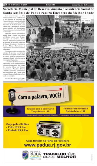 Edição 350 Jornal Opção do Noroeste16 de Outubro de 201906
Secretaria Municipal de Desenvolvimento e Assistência Social de
Santo Antônio de Pádua realiza Encontro da Melhor Idade
Em comemoração ao Dia
Internacional do Idoso, celebrado em
1º de outubro, a Secretaria de
Desenvolvimento eAssistência Social
promoveu na última sexta-feira (04) o
Encontro da Melhor Idade, que
contou com a presença dos diversos
grupos assistidos pela Secretaria de
Desenvolvimento eAssistência Social
no município.
O evento ocorreu em clima de
grande festa, e contou com várias
atividades, entre elas danças,
prestação de serviços, shows
musicais, entre outras, contando com
as presenças da Secretária Municipal
de Desenvolvimento e Assistência
Social Maria Tertuliana e
representantes de diversas Secretarias
e entidades.
Foram prestados serviços de
aferição de pressão arterial pela
Secretaria Municipal de Saúde e cortes
de cabelo, além de distribuição de
plantas realizada pela Secretaria
Municipal deAgricultura.
A Secretaria de Desenvolvimento
eAssistência Social vêm mensalmente
promovendo encontros dos grupos
de terceira idade no Centro
Comunitário Acacílio Duarte
Coutinho (Redondão), contribuindo
para o bem-estar, lazer e saúde física
e mental da população da melhor
idade no município.
Texto e Fotos: MauroTeixeira, Gláucia Mello e
Dilma de Souza
 
