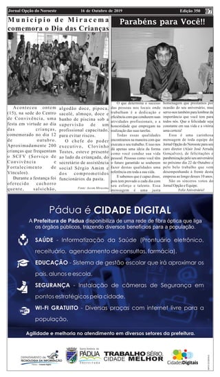 Edição 35016 de Outubro de 2019Jornal Opção do Noroeste
M u n i c í p i o d e M i r a c e m a
comemora o Dia das Crianças
Aconteceu ontem
(15), na sede do Centro
de Convivência, uma
festa em virtude ao dia
das crianças,
comemorado no dia 12
de outubro.
Aproximadamente 200
crianças que frequentam
o SCFV (Serviço de
Convivência e
Fortalecimento de
Vínculos).
Durante a festança foi
oferecido cachorro
quente, salsichão,
algodão doce, pipoca,
sacolé, almoço, doce e
banho de piscina sob a
supervisão de um
profissional capacitado,
para evitar riscos.
O chefe do poder
executivo, Clovinho
Tostes, esteve presente
ao lado da criançada, do
secretário de assistência
social Sérgio Amim e
dos comprometidos
funcionários da pasta.
Fonte: Ascom Miracema
Parabéns para Você!!
O que determina o sucesso
das pessoas nos locais onde
trabalham é a dedicação e
eficiênciacomqueconduzemsuas
atividades profissionais, e a
honestidade que empregam na
realização das suas tarefas.
Todas essas qualidades
encontramos na maneira com que
executa o seu trabalho. E isso nos
dá apenas uma ideia da forma
como você conduz sua vida
pessoal. Pessoas como você têm
o futuro garantido se souberem
fazer destas qualidades uma
referência em toda a sua vida.
E sabemos que é capaz disso,
pois tem provado a cada dia com
seu esforço e talento. Essa
mensagem é uma justa
homenagem que prestamos por
ocasião do seu aniversário, mas
serve-nos também para lembrar da
importância que você tem para
todos nós. Que a felicidade seja
constante em sua vida e a vitória
uma certeza!
Essa é uma carinhosa
mensagem de toda equipe do
Jornal Opção do Noroeste para seu
caro diretor (Alair José Arruda
Gonçalves), de felicitações e
parabenizaçãopeloseuaniversário
no próximo dia 22 de Outubro e
pelo belo trabalho que vem
desempenhando á frente desta
empresa ao longo desses 10 anos.
São os sinceros votos do
Jornal Opção e Equipe.
Feliz Aniversário!
07
 