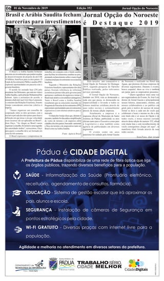 Edição 352 Jornal Opção do Noroeste01 de Novembro de 201906
Brasil e Arábia Saudita fecham
parcerias para investimentos
O Brasil e a Arábia Saudita fecharam
parceriaseminvestimentosquepodemresultar
no desenvolvimento de projetos de até US$
10 bilhões, benéficos para os dois países. O
Fundo de Investimento Público saudita (PIF)
explorará oportunidades em parceria com o
governobrasileiro.
O acordo foi assinado hoje (29) pelo
presidente Jair Bolsonaro, que está em visita à
ArábiaSaudita,epelopríncipeMohammedbin
Salman. Após a assinatura do acordo, o
ministro-chefedaCasaCivil,OnyxLorenzoni,
e o ministro das Relações Exteriores, Ernesto
Araújo concederam entrevista coletiva à
impresa.
“Vamos organizar um conselho de
cooperação entre os dois governos, com a
iniciativa privada dos dois países para fazer a
definição em que áreas e em que velocidade
esses recursos vão ser aplicados no Brasil”,
disse Onyx. “Ao chegar ao Brasil vamos
organizaroconselho,foiinclusiveumasugestão
das autoridades árabes”, acrescentou, Onyx
para quem o conselho deve ser formado em
cerca de três semanas.
O Brasil expressou o compromisso de
trabalhar em conjunto com o fundo saudita
para facilitar investimentos sauditas no país,
prestandoesclarecimentossobreomarcolegal
einstitucionalparainvestimentosnaeconomia
brasileira.
Segundo o Ministério das Relações
Exteriores brasileiro, representantes dos dois
países fizeram referência às reformas
econômicas promovidas pelo governo para
aprimorar o ambiente de negócios e tornar o
Brasilmaisatrativoainvestidoresestrangeiros.
Tanto o Brasil como a Arábia Saudita
ressaltaram que as concessões inseridas no
ProgramadeParceriasdeInvestimentos(PPI)
representamoportunidadesparainvestimentos
expressivos e com retornos atrativos para o
mercado.
O chancelerAraújo disse que, durante o
encontro,tambémfoidiscutidaasimplificação
de vistos de turismo e de negócios entre
cidadãosdosdoispaíses,buscando aumentar
o fluxo de turistas e de empresários tanto no
Brasil como naArábia Saudita.
Fonte: Agência Brasil
Jornal Opção do Noroeste
é D e s t a q u e 2 0 1 9
Pelo terceiro ano consecutivo o
Jornal Opção do Noroeste foi Destaque
2019, segundo pesquisa de Opinião
Publica realizada, pelos relevantes
serviços prestados.
O Jornal Opção do Noroeste,
fundado em 2010, vem se destacando a
cada ano que passa, se destacando na
imparcialidade e levando a todos os
leitores matérias cotidiana através de
suas redes sociais e semanalmente
através de nossas edição impressa.
Atualmente a empresa é a
imprensa oficial do Município de Santo
Antônio de Pádua, publicando os atos
oficiais tanto para o Executivo como para
o Legislativo e atua também como
agencia de publicidades em diversos
segmentos.
O evento como em anos
anteriores foi sediado pelo Jornal Gazeta
do Noroeste e realizado no Hotel das
Aguas, que premiou diversas empresas de
diversos seguimentos. Durante o evento,
houve coquetel, show ao vivo e também
um jantar para os empresários presentes.
“ Quero agradecer mais uma vez
aos organizadores do Evento, Sr. José Luiz
diretor do Jornal Gazeta e principalmente
nossos leitores, anunciantes, clientes, aos
nossos colaboradores e ao publico em
geral, pois o motivo de sucesso de nosso
Jornal se deve a cada um de vocês que
colaboram e leem o mesmo no dia a dia,
este título não é só nosso do Opção é de
todos vocês, e nosso sucesso coroado
através desta edição de numero 352, afinal
com muita luta e com reconhecimento de
vocês conseguimos chegar até aqui”, se
manifesta Alair Arruda através de suas
redes sociais.
Texto/Fotos: Alair Arruda
 