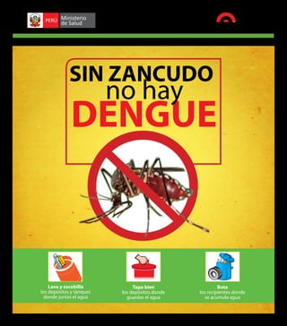 Campaña juntos venceremos al dengue 2012-2013               SUPLEMENTO CONTRATADO / Lunes, 31 de diciembre del 2012




                        SIN ZANCUDO
                                          no hay
                         DENGUE



             Lava y escobilla                        Tapa bien                              Bota
         los depósitos y tanques                los depósitos donde                los recipientes donde
          donde juntas el agua                    guardas el agua                    se acumula agua
 