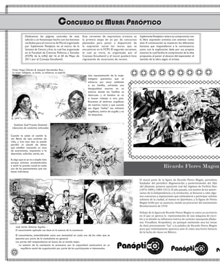 El mural parte de la figura de Ricardo Flores Magón, periodista
fundador del periódico Regeneración y posteriormente del Hijo
del Ahuizote, primera oposición real del régimen de Porfirio Díaz
(1876-1880 y 1884-1911). El año pasado, con motivo de los aniver-
sarios de la Independencia y la revolución, se llevaron a cabo algu-
nos concursos y exposiciones que estimularon a participar artistas
urbanos de la ciudad, al menos en Querétaro, y la figura de Flores
Magón brilló por su ausencia, siendo un precursor del movimiento
Revolucionario de 1910.
Debajo de la figura de Ricardo Flores Magón se entra su escritorio
en el que se aprecia la representación de una máquina de escri-
bir y se detalla su influencia teórica de carácter anarquista (Baku-
nin, Proudhon, Kropotkin), un quinqué emitiendo una luz tenue
de dará precisamente “luz” a la palabra de Ricardo Flores Magón
para que violentamente aparezca ante él como una breve historia
de la lucha de clases en México.
Saddam Saúl Frausto Simental -
Liberación de conductas enfocadas
El conocimiento, entendiéndolo como una necesidad en cada uno de los roles que se
ejecutan por parte de la ciudadanía en general.
Las partes del rompecabezas en busca de un mundo mejor.
La esencia de la conciencia la promuevo por la capacidad constructora en un
equilibrio social de organización por parte de los participantes e interesados.
Dedicamos las páginas centrales de esta
edición a un fotoensayo hecho con los bocetos
recibidos para el concurso de Mural organizado
por Suplemento Panóptico en el marco de la
Semana de Ciencia y Arte, la cual fue organizada
en la Facultad de Ciencias Políticas y Sociales
(FCPS) de la UAQ del 16 al 20 de Mayo de
2011 por el Consejo Estudiantil.
Este certamen de expresióna artística es
la primera etapa de un par de concursos
planeados para poner a disposición de
la expresión social los muros que se
encuentran en la FCPS. El segundo certamen,
el cual ya inició, es organizado por el
Consejo Estudiantil y el mural quedará listo
regresando de vacaciones de verano.
Suplemento Panóptico reitera su compromiso con
la libre expresión artística con eventos como
éste.A continuación se muestran los diferentes
bocetos que respondieron a la convocatoria,
junto con la explicación dada por sus propios
autores,lo cual facilita la comprensión de la idea
propuesta, al poner al alcance del espectador el
sentido de la obra según el artista.
Cuando te subes al camión lo
vez llenos de ojos carentes de
vida, y tras esos ojos se puede
percibir un cúmulo de almas
que estallan causando un caos
de expresiones, respuestas a la
depresión, adicción, estrés, etc.
Es algo que no se ve a simple vista
porque estamos acostumbrados
a sentir la presión social en cada
uno de los pensamientos que nos
hacen individuos.
Una representación de la mujer
indígena queretana que se
esfuerza por sacar adelante
a sus familia, sufriendo una
desigualdad enorme en un
entorno donde las familias se
destruyen y el hombre se va
a buscar trabajo a otro país.
Buscamos el sentirnos orgullosos
de nuestras raíces y que cuando
nos digan “indios” nos sintamos
orgullosos, motivo de orgullo y no
de desprecio.
Víctor Hugo Chávez & Joaquín Hernández Rico -
La mujer indígena, su lucha, su esfuerzo, su espíritu
 