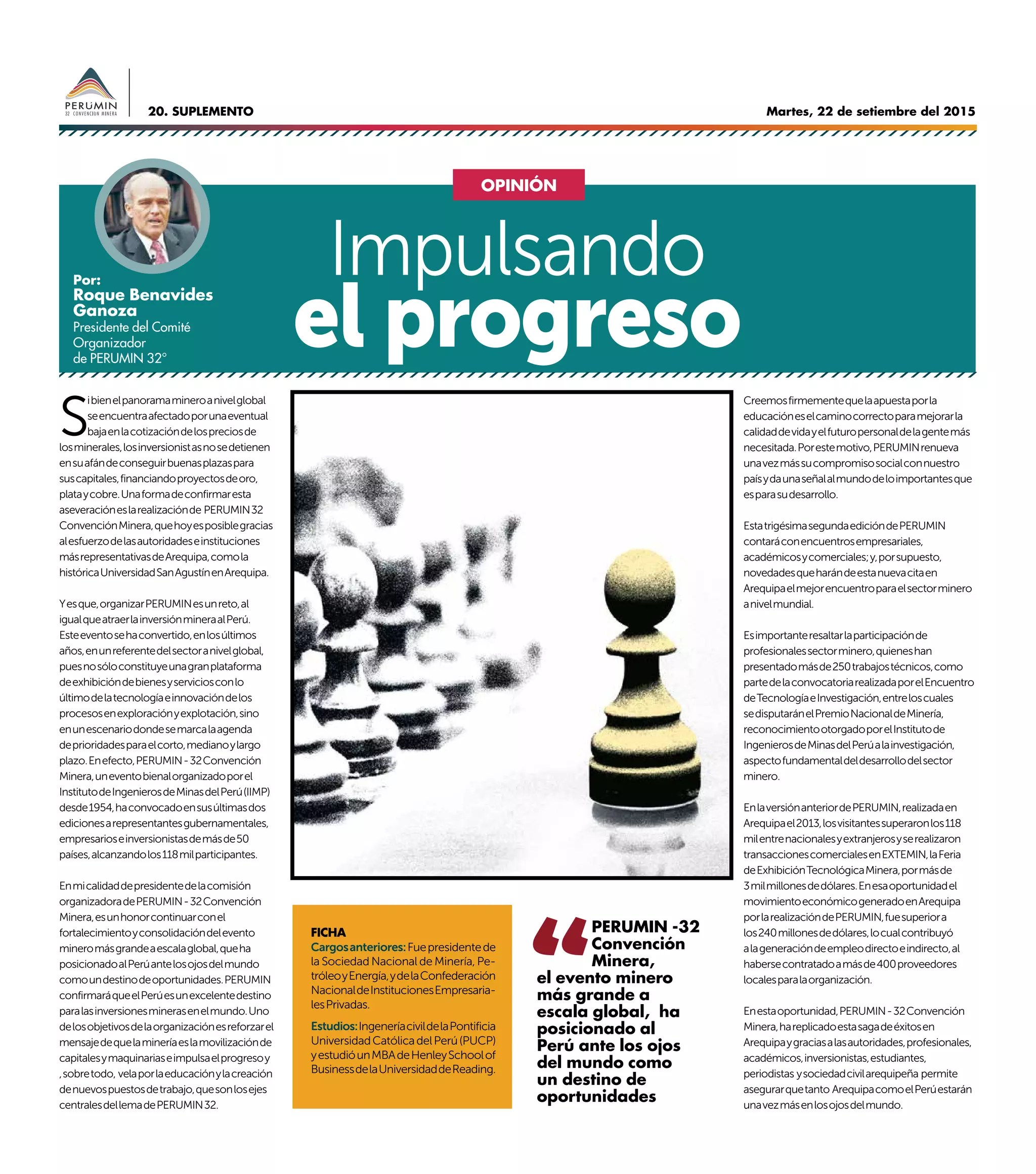 Martes, 22 de setiembre del 201520. SUPLEMENTO
S
ibienelpanoramamineroanivelglobal
seencuentraafectadoporunaeventual
bajaenlacotizacióndelospreciosde
losminerales,losinversionistasnosedetienen
ensuafándeconseguirbuenasplazaspara
suscapitales,financiandoproyectosdeoro,
plataycobre.Unaformadeconfirmaresta
aseveracióneslarealizaciónde PERUMIN32
ConvenciónMinera,quehoyesposiblegracias
alesfuerzodelasautoridadeseinstituciones
másrepresentativasdeArequipa,comola
históricaUniversidadSanAgustínenArequipa.
Yesque,organizarPERUMINesunreto,al
igualqueatraerlainversiónmineraalPerú.
Esteeventosehaconvertido,enlosúltimos
años,enunreferentedelsectoranivelglobal,
puesnosóloconstituyeunagranplataforma
deexhibicióndebienesyserviciosconlo
últimodelatecnologíaeinnovacióndelos
procesosenexploraciónyexplotación,sino
enunescenariodondesemarcalaagenda
deprioridadesparaelcorto,medianoylargo
plazo.Enefecto,PERUMIN-32Convención
Minera,uneventobienalorganizadoporel
InstitutodeIngenierosdeMinasdelPerú(IIMP)
desde1954,haconvocadoensusúltimasdos
edicionesarepresentantesgubernamentales,
empresarioseinversionistasdemásde50
países,alcanzandolos118milparticipantes.
Enmicalidaddepresidentedelacomisión
organizadoradePERUMIN-32Convención
Minera,esunhonorcontinuarconel
fortalecimientoyconsolidacióndelevento
mineromásgrandeaescalaglobal,queha
posicionadoalPerúantelosojosdelmundo
comoundestinodeoportunidades.PERUMIN
confirmaráqueelPerúesunexcelentedestino
paralasinversionesminerasenelmundo.Uno
delosobjetivosdelaorganizaciónesreforzarel
mensajedequelamineríaeslamovilizaciónde
capitalesymaquinariaseimpulsaelprogresoy
,sobretodo, velaporlaeducaciónylacreación
denuevospuestosdetrabajo,quesonlosejes
centralesdellemadePERUMIN32.
Creemosfirmementequelaapuestaporla
educacióneselcaminocorrectoparamejorarla
calidaddevidayelfuturopersonaldelagentemás
necesitada.Porestemotivo,PERUMINrenueva
unavezmássucompromisosocialconnuestro
paísydaunaseñalalmundodeloimportantesque
esparasudesarrollo.
EstatrigésimasegundaedicióndePERUMIN
contaráconencuentrosempresariales,
académicosycomerciales;y,porsupuesto,
novedadesqueharándeestanuevacitaen
Arequipaelmejorencuentroparaelsectorminero
anivelmundial.
Esimportanteresaltarlaparticipaciónde
profesionalessectorminero,quieneshan
presentadomásde250trabajostécnicos,como
partedelaconvocatoriarealizadaporelEncuentro
deTecnologíaeInvestigación,entreloscuales
sedisputaránelPremioNacionaldeMinería,
reconocimientootorgadoporelInstitutode
IngenierosdeMinasdelPerúalainvestigación,
aspectofundamentaldeldesarrollodelsector
minero.
EnlaversiónanteriordePERUMIN,realizadaen
Arequipael2013,losvisitantessuperaronlos118
milentrenacionalesyextranjerosyserealizaron
transaccionescomercialesenEXTEMIN,laFeria
deExhibiciónTecnológicaMinera,pormásde
3milmillonesdedólares.Enesaoportunidadel
movimientoeconómicogeneradoenArequipa
porlarealizacióndePERUMIN,fuesuperiora
los240millonesdedólares,locualcontribuyó
alageneracióndeempleodirectoeindirecto,al
habersecontratadoamásde400proveedores
localesparalaorganización.
Enestaoportunidad,PERUMIN-32Convención
Minera,hareplicadoestasagadeéxitosen
Arequipaygraciasalasautoridades,profesionales,
académicos,inversionistas,estudiantes,
periodistas ysociedadcivilarequipeña permite
asegurarquetanto ArequipacomoelPerúestarán
unavezmásenlosojosdelmundo.
Impulsando
el progreso
Por:
Roque Benavides
Ganoza
Presidente del Comité
Organizador
de PERUMIN 32°
FICHA
Cargosanteriores:Fuepresidentede
la Sociedad Nacional de Minería, Pe-
tróleoyEnergía,ydelaConfederación
NacionaldeInstitucionesEmpresaria-
lesPrivadas.
Estudios:IngeneríacivildelaPontificia
UniversidadCatólicadelPerú(PUCP)
yestudióunMBAdeHenleySchoolof
BusinessdelaUniversidaddeReading.
OPINIÓN
PERUMIN -32
Convención
Minera,
el evento minero
más grande a
escala global, ha
posicionado al
Perú ante los ojos
del mundo como
un destino de
oportunidades
 