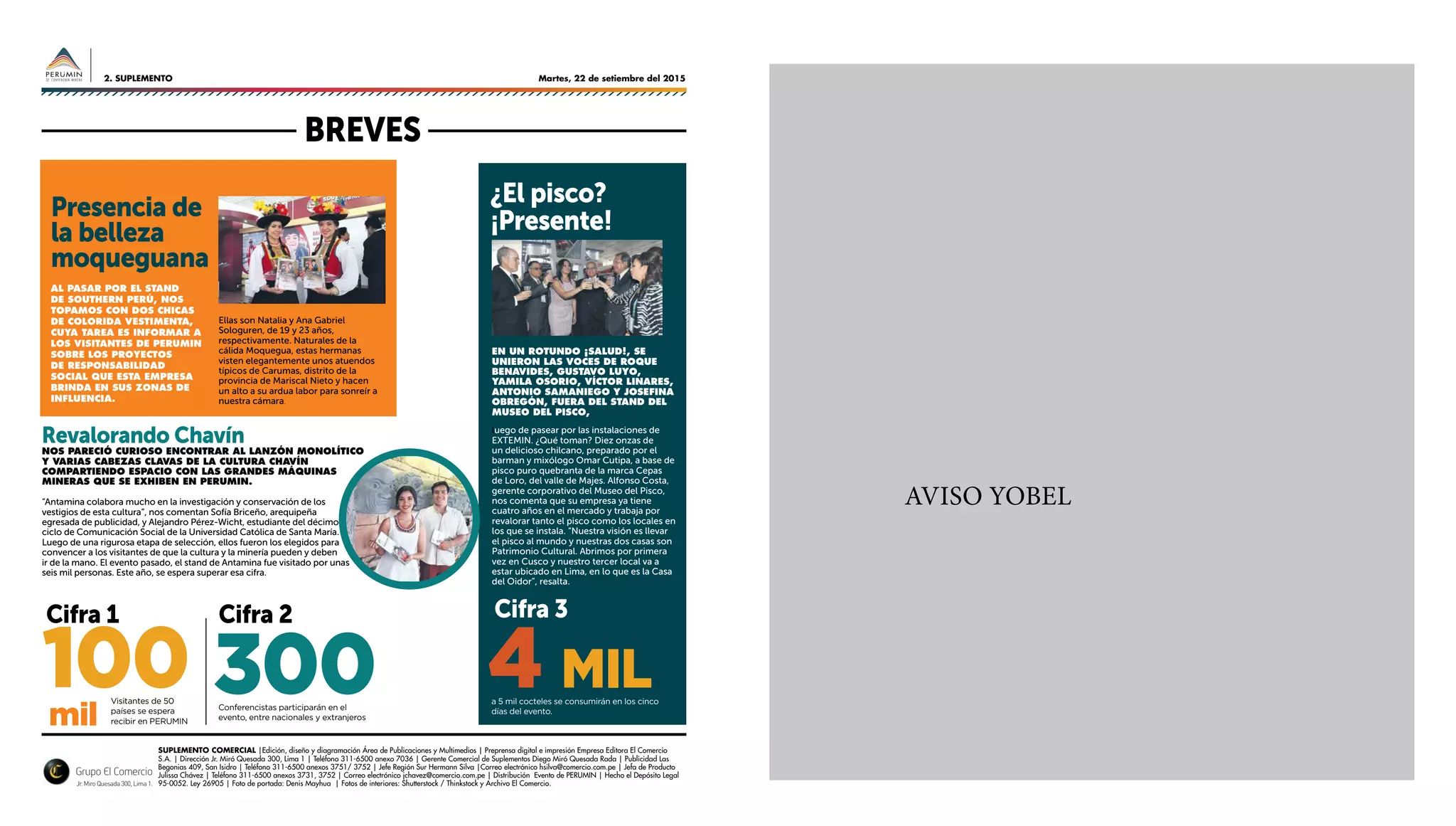 Martes, 22 de setiembre del 20152. SUPLEMENTO
AVISO YOBEL
SUPLEMENTO COMERCIAL |Edición, diseño y diagramación Área de Publicaciones y Multimedios | Preprensa digital e impresión Empresa Editora El Comercio
S.A. | Dirección Jr. Miró Quesada 300, Lima 1 | Teléfono 311-6500 anexo 7036 | Gerente Comercial de Suplementos Diego Miró Quesada Rada | Publicidad Las
Begonias 409, San Isidro | Teléfono 311-6500 anexos 3751/ 3752 | Jefe Región Sur Hermann Silva |Correo electrónico hsilva@comercio.com.pe | Jefa de Producto
Julissa Chávez | Teléfono 311-6500 anexos 3731, 3752 | Correo electrónico jchavez@comercio.com.pe | Distribución Evento de PERUMIN | Hecho el Depósito Legal
95-0052. Ley 26905 | Foto de portada: Denis Mayhua | Fotos de interiores: Shutterstock / Thinkstock y Archivo El Comercio.
Al pasar por el stand
de Southern Perú, nos
topamos con dos chicas
de colorida vestimenta,
cuya tarea es informar a
los visitantes de PERUMIN
sobre los proyectos
de responsabilidad
social que esta empresa
brinda en sus zonas de
influencia.
En un rotundo ¡salud!, se
unieron las voces de Roque
Benavides, Gustavo Luyo,
Yamila Osorio, Víctor Linares,
Antonio Samaniego y Josefina
Obregón, fuera del stand del
Museo del Pisco,
luego de pasear por las instalaciones de
EXTEMIN. ¿Qué toman? Diez onzas de
un delicioso chilcano, preparado por el
barman y mixólogo Omar Cutipa, a base de
pisco puro quebranta de la marca Cepas
de Loro, del valle de Majes. Alfonso Costa,
gerente corporativo del Museo del Pisco,
nos comenta que su empresa ya tiene
cuatro años en el mercado y trabaja por
revalorar tanto el pisco como los locales en
los que se instala. “Nuestra visión es llevar
el pisco al mundo y nuestras dos casas son
Patrimonio Cultural. Abrimos por primera
vez en Cusco y nuestro tercer local va a
estar ubicado en Lima, en lo que es la Casa
del Oidor”, resalta.
Nos pareció curioso encontrar al lanzón monolítico
y varias cabezas clavas de la cultura Chavín
compartiendo espacio con las grandes máquinas
mineras que se exhiben en PERUMIN.
“Antamina colabora mucho en la investigación y conservación de los
vestigios de esta cultura”, nos comentan Sofía Briceño, arequipeña
egresada de publicidad, y Alejandro Pérez-Wicht, estudiante del décimo
ciclo de Comunicación Social de la Universidad Católica de Santa María.
Luego de una rigurosa etapa de selección, ellos fueron los elegidos para
convencer a los visitantes de que la cultura y la minería pueden y deben
ir de la mano. El evento pasado, el stand de Antamina fue visitado por unas
seis mil personas. Este año, se espera superar esa cifra.
Visitantes de 50
países se espera
recibir en PERUMIN
Conferencistas participarán en el
evento, entre nacionales y extranjeros
a 5 mil cocteles se consumirán en los cinco
días del evento.
mil
100 300 4 MIL
BREVES
Presencia de
la belleza
moqueguana
Revalorando Chavín
Cifra 3Cifra 2Cifra 1
Jr. Miro Quesada 300, Lima 1.
Ellas son Natalia y Ana Gabriel
Sologuren, de 19 y 23 años,
respectivamente. Naturales de la
cálida Moquegua, estas hermanas
visten elegantemente unos atuendos
típicos de Carumas, distrito de la
provincia de Mariscal Nieto y hacen
un alto a su ardua labor para sonreír a
nuestra cámara.
¿El pisco?
¡Presente!
 