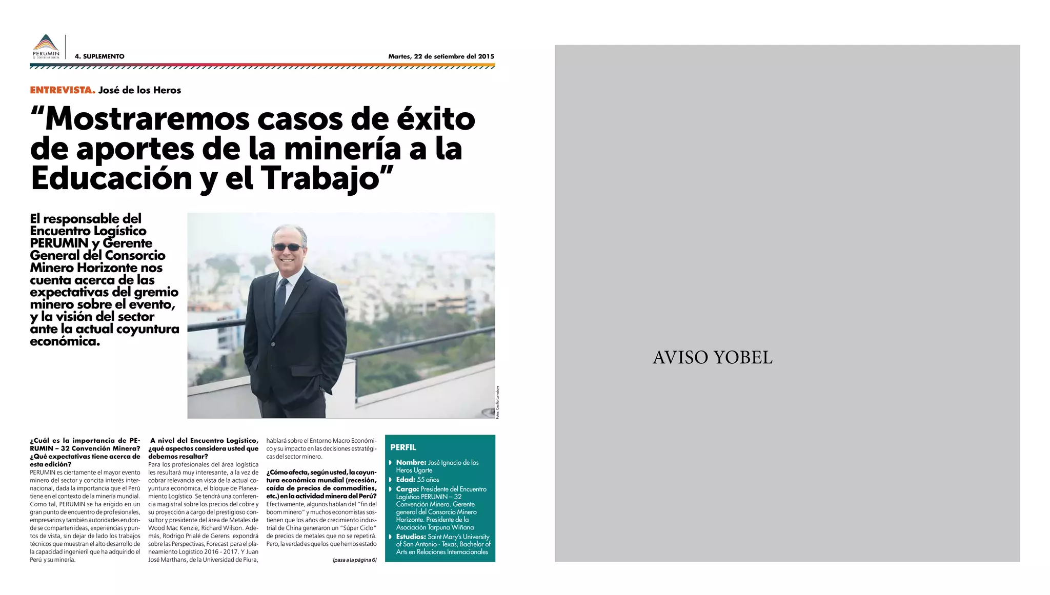 Martes, 22 de setiembre del 20154. SUPLEMENTO
AVISO YOBEL
¿Cuál es la importancia de PE-
RUMIN – 32 Convención Minera?
¿Qué expectativas tiene acerca de
esta edición?
PERUMIN es ciertamente el mayor evento
minero del sector y concita interés inter-
nacional, dada la importancia que el Perú
tiene en el contexto de la minería mundial.
Como tal, PERUMIN se ha erigido en un
gran punto de encuentro de profesionales,
empresariosytambiénautoridadesendon-
de se comparten ideas, experiencias y pun-
tos de vista, sin dejar de lado los trabajos
técnicos que muestran el alto desarrollo de
la capacidad ingenieril que ha adquirido el
Perú y su minería.
El responsable del
Encuentro Logístico
PERUMIN y Gerente
General del Consorcio
Minero Horizonte nos
cuenta acerca de las
expectativas del gremio
minero sobre el evento,
y la visión del sector
ante la actual coyuntura
económica.
“Mostraremos casos de éxito
de aportes de la minería a la
Educación y el Trabajo”
A nivel del Encuentro Logístico,
¿qué aspectos considera usted que
debemos resaltar?
Para los profesionales del área logística
les resultará muy interesante, a la vez de
cobrar relevancia en vista de la actual co-
yuntura económica, el bloque de Planea-
miento Logístico. Se tendrá una conferen-
cia magistral sobre los precios del cobre y
su proyección a cargo del prestigioso con-
sultor y presidente del área de Metales de
Wood Mac Kenzie, Richard Wilson. Ade-
más, Rodrigo Prialé de Gerens expondrá
sobrelasPerspectivas,Forecast paraelpla-
neamiento Logístico 2016 - 2017. Y Juan
José Marthans, de la Universidad de Piura,
Entrevista. José de los Heros
hablará sobre el Entorno Macro Económi-
co y su impacto en las decisiones estratégi-
cas del sector minero.
¿Cómoafecta,segúnusted,lacoyun-
tura económica mundial (recesión,
caída de precios de commodities,
etc.)enlaactividadmineradelPerú?
Efectivamente, algunos hablan del “fin del
boom minero” y muchos economistas sos-
tienen que los años de crecimiento indus-
trial de China generaron un “Súper Ciclo”
de precios de metales que no se repetirá.
Pero,laverdadesquelos quehemosestado
◗◗ Nombre: José Ignacio de los
Heros Ugarte
◗◗ Edad: 55 años
◗◗ Cargo: Presidente del Encuentro
Logístico PERUMIN – 32
Convención Minera. Gerente
general del Consorcio Minero
Horizonte. Presidente de la
Asociación Tarpuna Wiñana
◗◗ Estudios: Saint Mary’s University
of San Antonio - Texas, Bachelor of
Arts en Relaciones Internacionales
PERFIL
[pasaalapágina6]
Fotos:CeciliaLarrabure
 