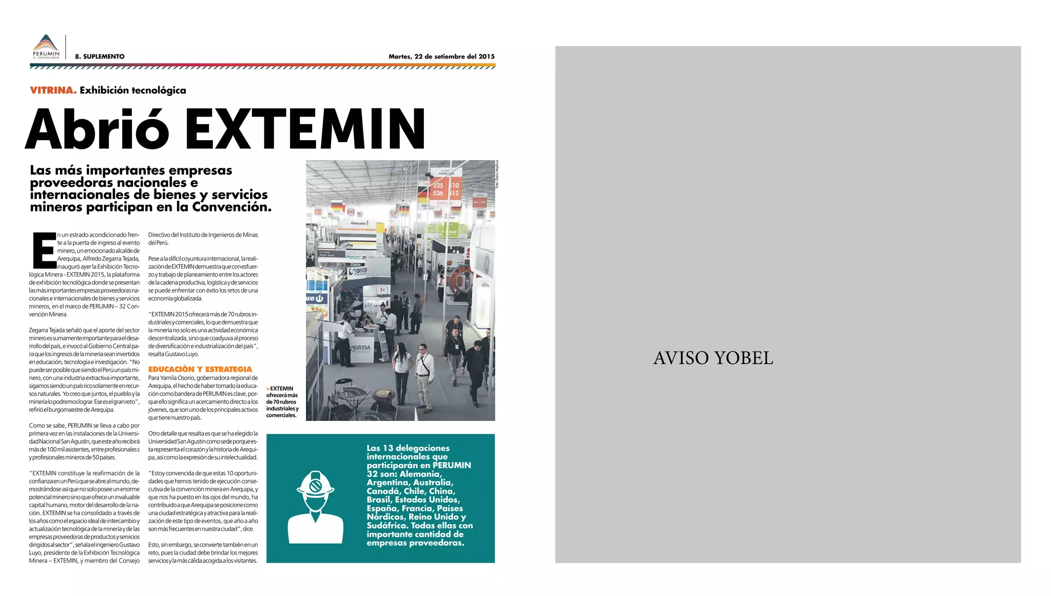Martes, 22 de setiembre del 20158. SUPLEMENTO
AVISO YOBEL
Abrió EXTEMIN
Las 13 delegaciones
internacionales que
participarán en PERUMIN
32 son: Alemania,
Argentina, Australia,
Canadá, Chile, China,
Brasil, Estados Unidos,
España, Francia, Países
Nórdicos, Reino Unido y
Sudáfrica. Todas ellas con
importante cantidad de
empresas proveedoras.
E
n un estrado acondicionado fren-
te a la puerta de ingreso al evento
minero,unemocionadoalcaldede
Arequipa,AlfredoZegarraTejada,
inauguróayerlaExhibiciónTecno-
lógicaMinera-EXTEMIN2015,laplataforma
deexhibicióntecnológicadondesepresentan
lasmásimportantesempresasproveedorasna-
cionaleseinternacionalesdebienesyservicios
mineros, en el marco de PERUMIN – 32 Con-
venciónMinera.
ZegarraTejadaseñalóqueelaportedelsector
mineroessumamenteimportanteparaeldesa-
rrollodelpaís,einvocóalGobiernoCentralpa-
raquelosingresosdelamineríaseaninvertidos
eneducación,tecnologíaeinvestigación.“No
puedeserposiblequesiendoelPerúunpaísmi-
nero,conunaindustriaextractivaimportante,
sigamossiendounpaísricosolamenteenrecur-
sosnaturales.Yocreoquejuntos,elpuebloyla
mineríalopodremoslograr.Eseeselgranreto”,
refirióelburgomaestredeArequipa.
Como se sabe, PERUMIN se lleva a cabo por
primeravezenlasinstalacionesdelaUniversi-
dadNacionalSanAgustín,queesteañorecibirá
másde100milasistentes,entreprofesionaless
yprofesionalesminerosde50países.
“EXTEMIN constituye la reafirmación de la
confianzaenunPerúqueseabrealmundo,de-
mostrándoseasíquenosoloposeeunenorme
potencialminerosinoqueofreceuninvaluable
capitalhumano,motordeldesarrollodelana-
ción. EXTEMIN se ha consolidado a través de
losañoscomoelespacioidealdeintercambioy
actualizacióntecnológicadelamineríaydelas
empresasproveedorasdeproductosyservicios
dirigidosalsector”,señalaelingenieroGustavo
Luyo, presidente de la Exhibición Tecnológica
Minera – EXTEMIN, y miembro del Consejo
DirectivodelInstitutodeIngenierosdeMinas
delPerú.
Pesealadifícilcoyunturainternacional,lareali-
zacióndeEXTEMINdemuestraqueconesfuer-
zoytrabajodeplaneamientoentrelosactores
delacadenaproductiva,logísticaydeservicios
se puede enfrentar con éxito los retos de una
economíaglobalizada.
“EXTEMIN2015ofrecerámásde70rubrosin-
dustrialesycomerciales,loquedemuestraque
lamineríanosoloesunaactividadeconómica
descentralizada,sinoquecoadyuvaalproceso
dediversificacióneindustrializacióndelpaís”,
resaltaGustavoLuyo.
Educación Y estrategia
ParaYamilaOsorio,gobernadoraregionalde
Arequipa,elhechodehabertomadolaeduca-
cióncomobanderadePERUMINesclave,por-
queellosignificaunacercamientodirectoalos
jóvenes,quesonunodelosprincipalesactivos
quetienenuestropaís.
Otrodetallequeresaltaesquesehaelegidola
UniversidadSanAgustíncomosedeporquees-
tarepresentaelcorazónylahistoriadeArequi-
pa,asícomolaexpresióndesuintelectualidad.
“Estoyconvencidadequeestas10oportuni-
dadesquehemostenidodeejecuciónconse-
cutivadelaconvenciónmineraenArequipa,y
que nos ha puesto en los ojos del mundo, ha
contribuidoaqueArequipaseposicionecomo
unaciudadestratégicayatractivaparalareali-
zacióndeestetipodeeventos,queañoaaño
sonmásfrecuentesennuestraciudad”,dice.
Esto,sinembargo,seconviertetambiénenun
reto, pues la ciudad debe brindar los mejores
serviciosylamáscálidaacogidaalosvisitantes.
>EXTEMIN
ofrecerámás
de70rubros
industrialesy
comerciales.
Las más importantes empresas
proveedoras nacionales e
internacionales de bienes y servicios
mineros participan en la Convención.
VITRINA. Exhibición tecnológica
Foto:DenisMayhua
 