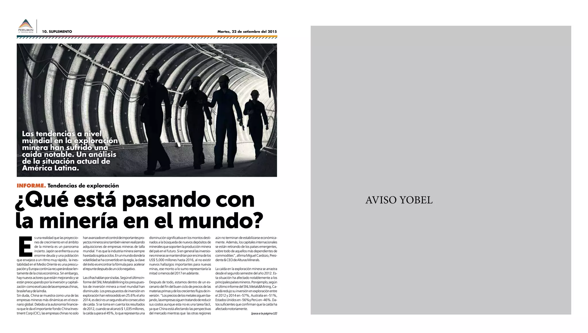 Martes, 22 de setiembre del 201510. SUPLEMENTO
AVISO YOBEL¿Qué está pasando con
la minería en el mundo?
E
sunarealidadquelasproyeccio-
nes de crecimiento en el ámbito
de la minería es un panorama
incierto.Japónseenfrentaauna
enorme deuda y una población
que envejece a un ritmo muy rápido, la ines-
tabilidad en el Medio Oriente es una preocu-
paciónyEuropacontinúarecuperándoselen-
tamentedelacrisiseconómica.Sinembargo,
haynuevosactoresqueestánmejorandoyse
estánpreocupandoporlainversiónycapitali-
zación comoeselcasodelasempresaschinas,
brasileñasydelaIndia.
Sin duda, China se muestra como una de las
empresas mineras más dinámicas en el esce-
narioglobal.Debidoalaautonomíafinancie-
ra que le da el importante fondo China Inves-
tmentCorp(CIC),lasempresaschinasnosolo
hanavanzadoenelcontroldeimportantespro-
yectosminerossinotambiénvienenrealizando
adquisiciones de empresas mineras de talla
mundial.Yesquelaindustriaminerasiempre
haestadosujetaaciclos.Enunmundodondela
volatilidadsehaconvertidoenlaregla,laclave
deléxitoesencontrarlafórmulapara acelerar
elrepuntedespuésdeunciclonegativo.
Lascifrashablanporsísolas.Segúnelúltimoin-
formedelSNLMetals&Mininglospresupues-
tos de inversión minera a nivel mundial han
disminuido.Lospresupuestosdeinversiónen
exploraciónhanretrocedidoen25.6%elaño
2014,esdeciresunsegundoañoconsecutivo
de caída. Si se toma en cuenta los resultados
de2012,cuandosealcanzó$1,035millones,
lacaídasuperael45%,loquerepresentauna
INFORME. Tendencias de exploración
Las tendencias a nivel
mundial en la exploración
minera han sufrido una
caída notable. Un análisis
de la situación actual de
América Latina.
disminuciónsignificativaenlosmontosdesti-
nados a la búsqueda de nuevos depósitos de
mineralesquesoportenlaproducciónminera
delpaísenelfuturo.Siengenerallasinversio-
nesminerassemantendríanporencimadelos
US$ 5,000 millones hasta 2016, al no existir
nuevos hallazgos importantes para nuevas
minas, ese monto a lo sumo representaría la
mitad omenosdel2017enadelante.
Después de todo, estamos dentro de un es-
cenariodelfindelbuenciclodepreciosdelas
materiasprimasydeloscrecientesflujosdein-
versión.“Lospreciosdelosmetalessiguenba-
jando,lasempresassiguentratandodereducir
sus costos aunque esta no es una tarea fácil,
ya que China está afectando las perspectivas
del mercado mientras que las otras regiones
aúnnoterminandeestabilizarseeconómica-
mente.Además,loscapitalesinternacionales
se están retirando de los países emergentes,
sobre todo de aquellos más dependientes de
commodities”,afirmaMiguelCardozo,Presi-
dente&CEOdeAlturasMinerals.
La caída en la exploración minera se arrastra
desdeelsegundosemestredelaño2012.Es-
ta situación ha afectado notablemente a los
principalespaísesmineros.Porejemplo,según
elúltimoinformedelSNLMetals&Mining,Ca-
nadáredujosuinversiónenexploraciónentre
el 2012 y 2014 en -57%, Australia en -51%,
EstadosUnidosen-56%yPerúen-46%.Da-
tos suficientes que confirman que la caída ha
afectadonotoriamente.
[pasaalapágina12]
 