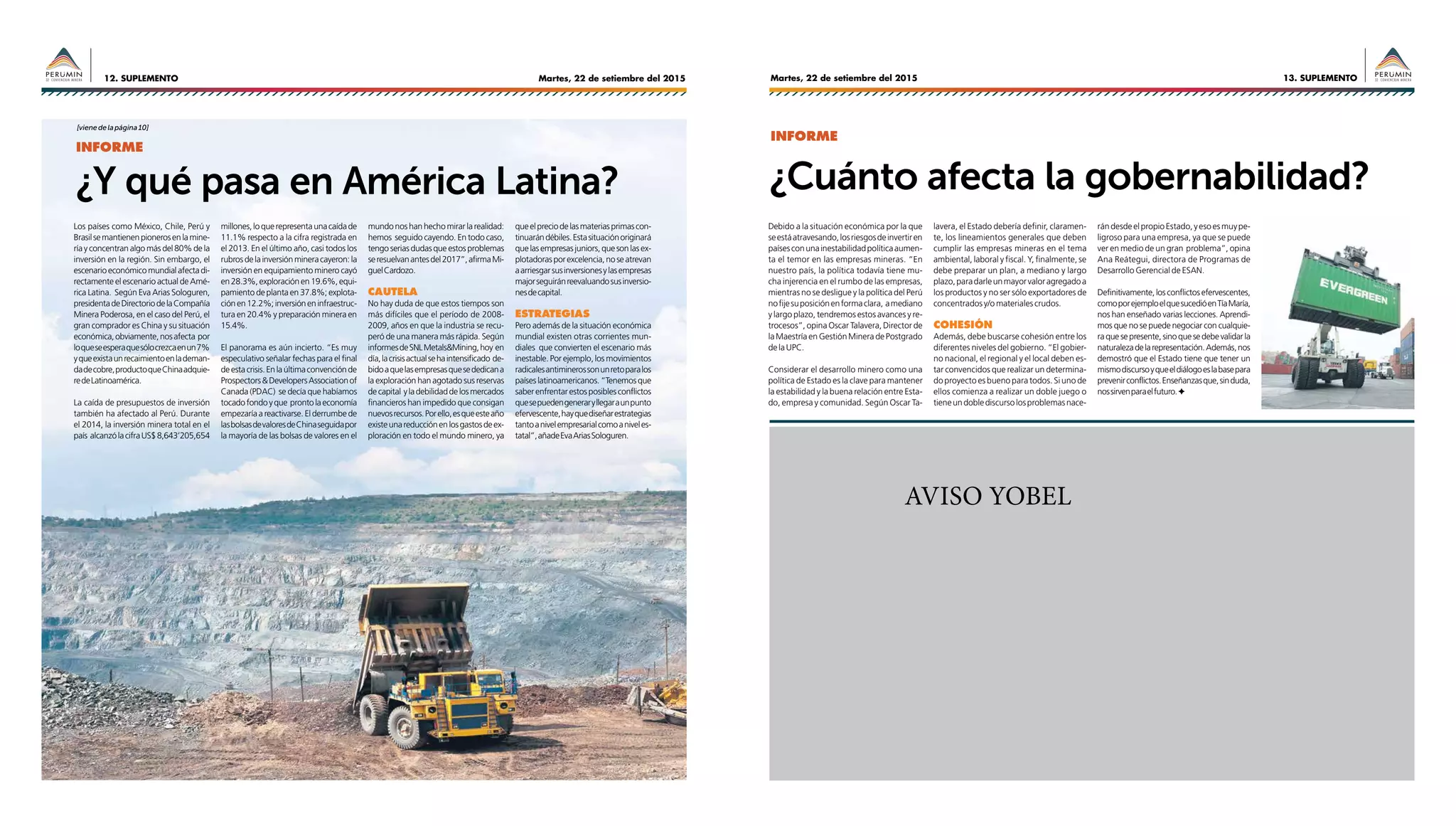 Martes, 22 de setiembre del 201512. SUPLEMENTO 13. SUPLEMENTOMartes, 22 de setiembre del 2015
AVISO YOBEL
Los países como México, Chile, Perú y
Brasilsemantienenpionerosenlamine-
ría y concentran algo más del 80% de la
inversión en la región. Sin embargo, el
escenarioeconómicomundialafectadi-
rectamente el escenario actual de Amé-
rica Latina. Según Eva Arias Sologuren,
presidentadeDirectoriodelaCompañía
Minera Poderosa, en el caso del Perú, el
gran comprador es China y su situación
económica,obviamente,nosafecta por
loqueseesperaquesólocrezcaenun7%
yqueexistaunrecaimientoenlademan-
dadecobre,productoqueChinaadquie-
redeLatinoamérica.
La caída de presupuestos de inversión
también ha afectado al Perú. Durante
el 2014, la inversión minera total en el
país alcanzólacifraUS$8,643’205,654
millones,loquerepresentaunacaídade
11.1% respecto a la cifra registrada en
el 2013. En el último año, casi todos los
rubrosdelainversiónmineracayeron:la
inversión en equipamiento minero cayó
en28.3%,exploraciónen19.6%,equi-
pamiento de planta en 37.8%; explota-
ciónen12.2%;inversióneninfraestruc-
tura en 20.4% y preparación minera en
15.4%.
El panorama es aún incierto. “Es muy
especulativo señalar fechas para el final
deestacrisis.Enlaúltimaconvenciónde
Prospectors&DevelopersAssociationof
Canada (PDAC) se decía que habíamos
tocadofondoyque prontolaeconomía
empezaría a reactivarse. El derrumbe de
lasbolsasdevaloresdeChinaseguidapor
la mayoría de las bolsas de valores en el
mundo nos han hecho mirar la realidad:
hemos seguido cayendo. En todo caso,
tengoseriasdudasqueestosproblemas
seresuelvanantesdel2017”,afirmaMi-
guelCardozo.
Cautela
No hay duda de que estos tiempos son
más difíciles que el período de 2008-
2009, años en que la industria se recu-
peró de una manera más rápida. Según
informesdeSNLMetals&Mining,hoy en
día,lacrisisactualsehaintensificado de-
bidoaquelasempresasquesededicana
la exploración han agotado sus reservas
decapital yladebilidaddelosmercados
financieros han impedido que consigan
nuevosrecursos.Porello,esqueesteaño
existeunareducciónenlosgastosdeex-
ploración en todo el mundo minero, ya
queelpreciodelasmateriasprimascon-
tinuarándébiles.Estasituaciónoriginará
quelasempresasjuniors,quesonlasex-
plotadorasporexcelencia,noseatrevan
aarriesgarsusinversionesylasempresas
majorseguiránreevaluandosusinversio-
nesdecapital.
Estrategias
Pero además de la situación económica
mundial existen otras corrientes mun-
diales que convierten el escenario más
inestable. Por ejemplo, los movimientos
radicalesantiminerossonunretoparalos
paíseslatinoamericanos.“Tenemosque
saber enfrentar estos posibles conflictos
quesepuedengeneraryllegaraunpunto
efervescente,hayquediseñarestrategias
tantoanivelempresarialcomoaniveles-
tatal”,añadeEvaAriasSologuren.
Debido a la situación económica por la que
seestáatravesando,losriesgosdeinvertiren
paísesconunainestabilidadpolíticaaumen-
ta el temor en las empresas mineras. “En
nuestro país, la política todavía tiene mu-
cha injerencia en el rumbo de las empresas,
mientras no se desligue y la política del Perú
nofijesuposiciónenformaclara, amediano
y largo plazo, tendremos estos avances y re-
trocesos”, opina Oscar Talavera, Director de
la Maestría en Gestión Minera de Postgrado
delaUPC.
Considerar el desarrollo minero como una
política de Estado es la clave para mantener
la estabilidad y la buena relación entre Esta-
do, empresa y comunidad. Según Oscar Ta-
¿Y qué pasa en América Latina? ¿Cuánto afecta la gobernabilidad?
lavera, el Estado debería definir, claramen-
te, los lineamientos generales que deben
cumplir las empresas mineras en el tema
ambiental, laboral y fiscal. Y, finalmente, se
debe preparar un plan, a mediano y largo
plazo,paradarleunmayorvaloragregadoa
los productos y no ser sólo exportadores de
concentradosy/omaterialescrudos.
COHESIÓN
Además, debe buscarse cohesión entre los
diferentes niveles del gobierno. “El gobier-
no nacional, el regional y el local deben es-
tar convencidos que realizar un determina-
do proyecto es bueno para todos. Si uno de
ellos comienza a realizar un doble juego o
tieneundoblediscursolosproblemasnace-
rándesdeelpropioEstado,yesoesmuype-
ligroso para una empresa, ya que se puede
ver en medio de un gran problema”, opina
Ana Reátegui, directora de Programas de
Desarrollo Gerencial de ESAN.
Definitivamente,losconflictosefervescentes,
comoporejemploelquesucedióenTíaMaría,
nos han enseñado varias lecciones. Aprendi-
mos que no se puede negociar con cualquie-
raquesepresente,sinoquesedebevalidarla
naturalezadelarepresentación.Además,nos
demostró que el Estado tiene que tener un
mismodiscursoyqueeldiálogoeslabasepara
prevenirconflictos.Enseñanzasque,sinduda,
nossirvenparaelfuturo.F✦
INFORME
INFORME
[vienedelapágina10]
 