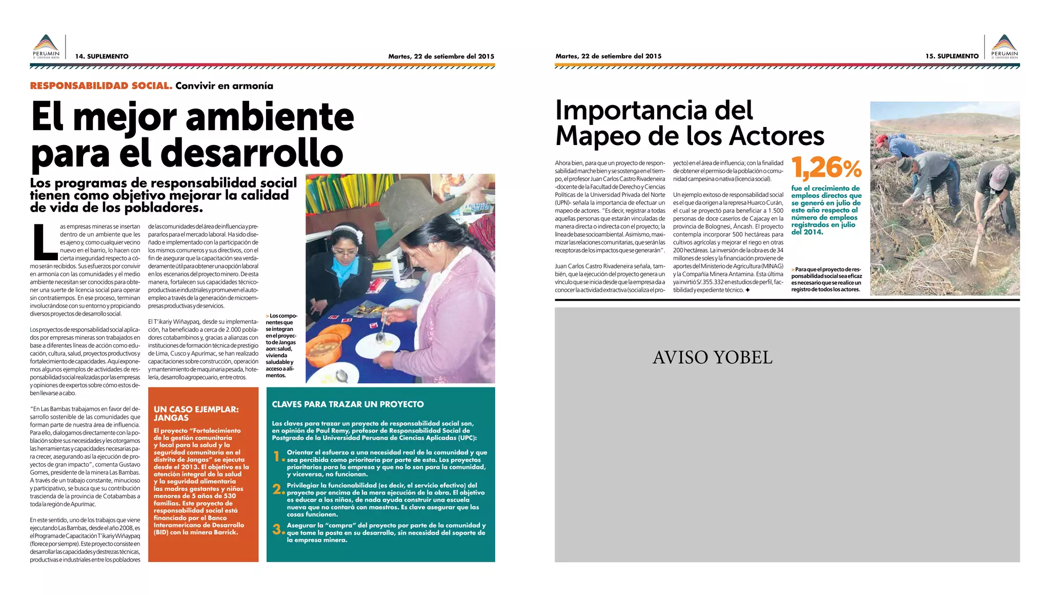 Martes, 22 de setiembre del 201514. SUPLEMENTO 15. SUPLEMENTOMartes, 22 de setiembre del 2015
AVISO YOBEL
El mejor ambiente
para el desarrollo
RESPONSABILIDAD SOCIAL. Convivir en armonía
Los programas de responsabilidad social
tienen como objetivo mejorar la calidad
de vida de los pobladores.
L
as empresas mineras se insertan
dentro de un ambiente que les
esajenoy,comocualquiervecino
nuevo en el barrio, lo hacen con
cierta inseguridad respecto a có-
moseránrecibidos.Susesfuerzosporconvivir
en armonía con las comunidades y el medio
ambientenecesitanserconocidosparaobte-
ner una suerte de licencia social para operar
sin contratiempos. En ese proceso, terminan
involucrándoseconsuentornoypropiciando
diversosproyectosdedesarrollosocial.
Losproyectosderesponsabilidadsocialaplica-
dos por empresas mineras son trabajados en
base a diferentes líneas de acción como edu-
cación,cultura,salud,proyectosproductivosy
fortalecimientodecapacidades.Aquíexpone-
mos algunos ejemplos de actividades de res-
ponsabilidadsocialrealizadasporlasempresas
yopinionesdeexpertossobrecómoestosde-
benllevarseacabo.
“En Las Bambas trabajamos en favor del de-
sarrollo sostenible de las comunidades que
forman parte de nuestra área de influencia.
Paraello,dialogamosdirectamenteconlapo-
blaciónsobresusnecesidadesylesotorgamos
lasherramientasycapacidadesnecesariaspa-
ra crecer, asegurando así la ejecución de pro-
yectos de gran impacto”, comenta Gustavo
Gomes, presidente de la minera Las Bambas.
A través de un trabajo constante, minucioso
y participativo, se busca que su contribución
trascienda de la provincia de Cotabambas a
todalaregióndeApurímac.
Enestesentido,unodelostrabajosqueviene
ejecutandoLasBambas,desdeelaño2008,es
elProgramadeCapacitaciónT’ikariyWiñaypaq
(floreceporsiempre).Esteproyectoconsisteen
desarrollarlascapacidadesydestrezastécnicas,
productivaseindustrialesentrelospobladores
delascomunidadesdeláreadeinfluenciaypre-
pararlosparaelmercadolaboral.Hasidodise-
ñadoeimplementadoconlaparticipaciónde
losmismoscomunerosysusdirectivos,conel
findeasegurarquelacapacitaciónseaverda-
deramenteútilparaobtenerunaopciónlaboral
enlos escenariosdelproyectominero.Deesta
manera, fortalecen sus capacidades técnico-
productivaseindustrialesypromuevenelauto-
empleoatravésdelageneracióndemicroem-
presasproductivasydeservicios.
El T’ikariy Wiñaypaq, desde su implementa-
ción, ha beneficiado a cerca de 2.000 pobla-
dores cotabambinos y, gracias a alianzas con
institucionesdeformacióntécnicadeprestigio
de Lima, Cusco y Apurímac, se han realizado
capacitacionessobreconstrucción,operación
ymantenimientodemaquinariapesada,hote-
lería,desarrolloagropecuario,entreotros.
Importancia del
Mapeo de los Actores
Ahorabien,paraqueunproyectoderespon-
sabilidadmarchebienysesostengaeneltiem-
po,elprofesorJuanCarlosCastroRivadeneira
-docentedelaFacultaddeDerechoyCiencias
Políticas de la Universidad Privada del Norte
(UPN)- señala la importancia de efectuar un
mapeodeactores.“Esdecir,registraratodas
aquellas personas que estarán vinculadas de
manera directa o indirecta con el proyecto; la
líneadebasesocioambiental.Asimismo,maxi-
mizarlasrelacionescomunitarias,queseránlas
receptorasdelosimpactosquesegenerarán”.
Juan Carlos Castro Rivadeneira señala, tam-
bién,quelaejecucióndelproyectogeneraun
vínculoqueseiniciadesdequelaempresadaa
conocerlaactividadextractiva(socializaelpro-
Las claves para trazar un proyecto de responsabilidad social son,
en opinión de Paul Remy, profesor de Responsabilidad Social de
Postgrado de la Universidad Peruana de Ciencias Aplicadas (UPC):
1.	
Orientar el esfuerzo a una necesidad real de la comunidad y que
sea percibida como prioritaria por parte de esta. Los proyectos
prioritarios para la empresa y que no lo son para la comunidad,
y viceversa, no funcionan.
2.	
Privilegiar la funcionabilidad (es decir, el servicio efectivo) del
proyecto por encima de la mera ejecución de la obra. El objetivo
es educar a los niños, de nada ayuda construir una escuela
nueva que no contará con maestros. Es clave asegurar que las
cosas funcionen.
3.	
Asegurar la “compra” del proyecto por parte de la comunidad y
que tome la posta en su desarrollo, sin necesidad del soporte de
la empresa minera.
El proyecto “Fortalecimiento
de la gestión comunitaria
y local para la salud y la
seguridad comunitaria en el
distrito de Jangas” se ejecuta
desde el 2013. El objetivo es la
atención integral de la salud
y la seguridad alimentaria
las madres gestantes y niños
menores de 5 años de 530
familias. Este proyecto de
responsabilidad social está
financiado por el Banco
Interamericano de Desarrollo
(BID) con la minera Barrick.
claves para trazar un proyecto
Un caso ejemplar:
Jangas
fue el crecimiento de
empleos directos que
se generó en julio de
este año respecto al
número de empleos
registrados en julio
del 2014.
1,26%
yecto)eneláreadeinfluencia;conlafinalidad
deobtenerelpermisodelapoblaciónocomu-
nidadcampesinaonativa(licenciasocial).
Un ejemplo exitoso de responsabilidad social
eselquedaorigenalarepresaHuarcoCurán,
el cual se proyectó para beneficiar a 1.500
personas de doce caseríos de Cajacay en la
provincia de Bolognesi, Áncash. El proyecto
contempla incorporar 500 hectáreas para
cultivos agrícolas y mejorar el riego en otras
200hectáreas.Lainversióndelaobraesde34
millonesdesolesylafinanciaciónprovienede
aportesdelMinisteriodeAgricultura(MINAG)
y la Compañía Minera Antamina. Esta última
yainvirtióS/.355.332enestudiosdeperfil,fac-
tibilidadyexpedientetécnico.F✦
>Loscompo-
nentesque
seintegran
enelproyec-
todeJangas
aon:salud,
vivienda
saludabley
accesoaali-
mentos.
>Paraqueelproyectoderes-
ponsabilidadsocialseaeficaz
esnecesarioqueserealiceun
registrodetodoslosactores.
 