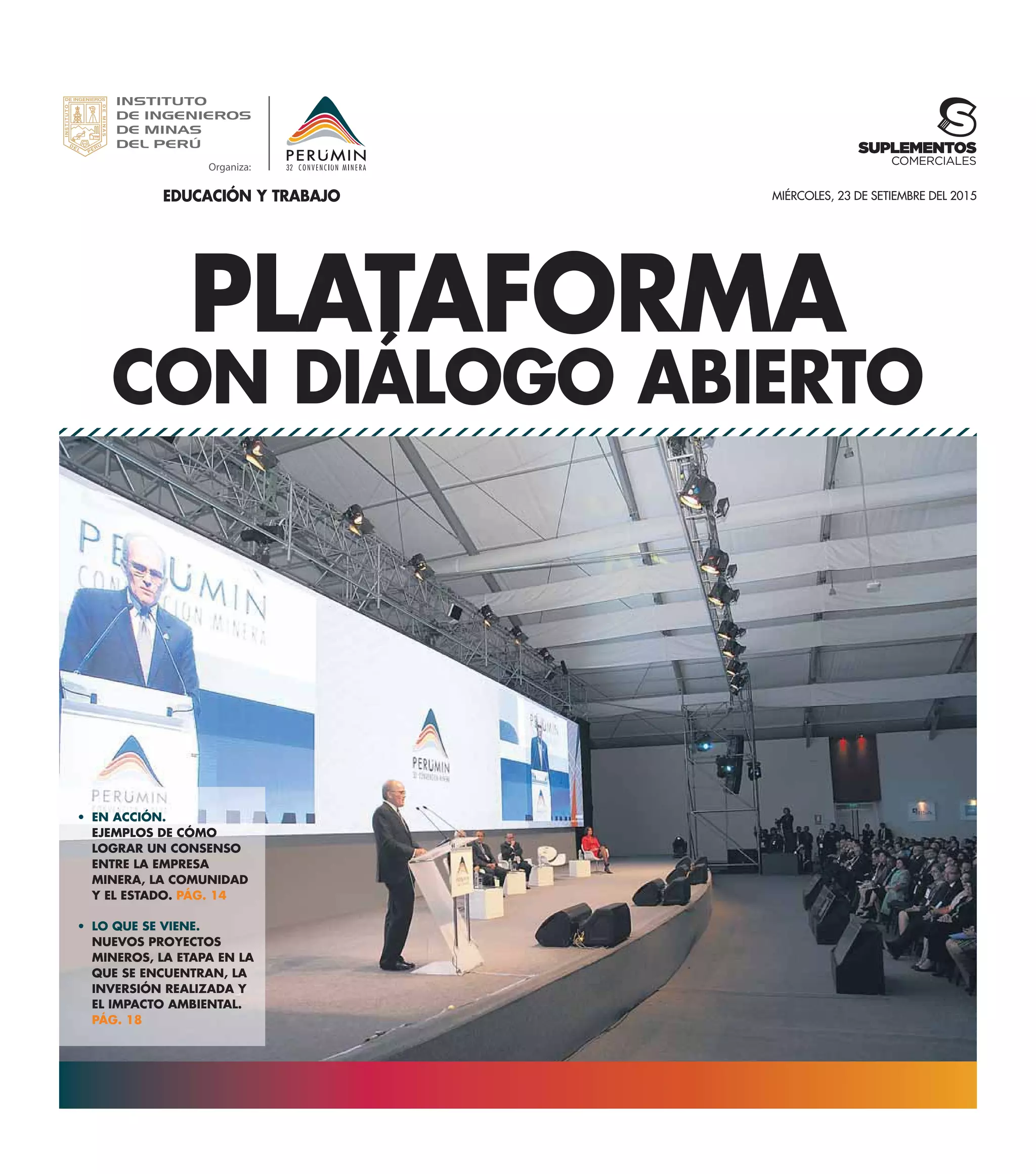 PLATAFORMA
CON DIÁLOGO ABIERTO
EN ACCIÓN.
EJEMPLOS DE CÓMO
LOGRAR UN CONSENSO
ENTRE LA EMPRESA
MINERA, LA COMUNIDAD
Y EL ESTADO. PÁG. 14
LO QUE SE VIENE.
NUEVOS PROYECTOS
MINEROS, LA ETAPA EN LA
QUE SE ENCUENTRAN, LA
INVERSIÓN REALIZADA Y
EL IMPACTO AMBIENTAL.
PÁG. 18
MIÉRCOLES, 23 DE SETIEMBRE DEL 2015
SUPLEMENTOS
COMERCIALES
EDUCACIÓN Y TRABAJO
 