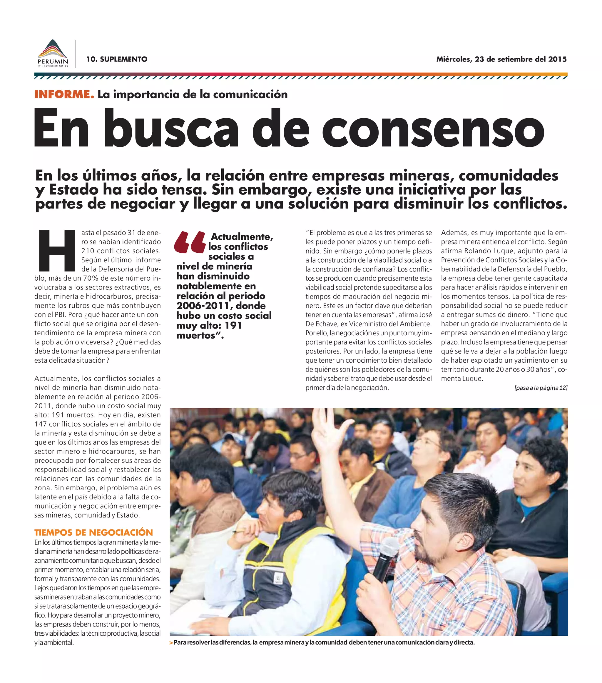 Miércoles, 23 de setiembre del 201510. SUPLEMENTO
En busca de consenso
H
asta el pasado 31 de ene-
ro se habían identificado
210 conflictos sociales.
Según el último informe
de la Defensoría del Pue-
blo, más de un 70% de este número in-
volucraba a los sectores extractivos, es
decir, minería e hidrocarburos, precisa-
mente los rubros que más contribuyen
con el PBI. Pero ¿qué hacer ante un con-
flicto social que se origina por el desen-
tendimiento de la empresa minera con
la población o viceversa? ¿Qué medidas
debe de tomar la empresa para enfrentar
esta delicada situación?
Actualmente, los conflictos sociales a
nivel de minería han disminuido nota-
blemente en relación al periodo 2006-
2011, donde hubo un costo social muy
alto: 191 muertos. Hoy en día, existen
147 conflictos sociales en el ámbito de
la minería y esta disminución se debe a
que en los últimos años las empresas del
sector minero e hidrocarburos, se han
preocupado por fortalecer sus áreas de
responsabilidad social y restablecer las
relaciones con las comunidades de la
zona. Sin embargo, el problema aún es
latente en el país debido a la falta de co-
municación y negociación entre empre-
sas mineras, comunidad y Estado.
TIEMPOS DE NEGOCIACIÓN
Enlosúltimostiemposlagranmineríaylame-
dianamineríahandesarrolladopolíticasdera-
zonamientocomunitarioquebuscan,desdeel
primermomento,entablarunarelaciónseria,
formal y transparente con las comunidades.
Lejosquedaronlostiemposenquelasempre-
sasminerasentrabanalascomunidadescomo
sisetratarasolamentedeunespaciogeográ-
fico.Hoyparadesarrollarunproyectominero,
las empresas deben construir, por lo menos,
tresviabilidades:latécnicoproductiva,lasocial
ylaambiental.
“El problema es que a las tres primeras se
les puede poner plazos y un tiempo defi-
nido. Sin embargo ¿cómo ponerle plazos
a la construcción de la viabilidad social o a
la construcción de confianza? Los conflic-
tos se producen cuando precisamente esta
viabilidad social pretende supeditarse a los
tiempos de maduración del negocio mi-
nero. Este es un factor clave que deberían
tener en cuenta las empresas”, afirma José
De Echave, ex Viceministro del Ambiente.
Porello,lanegociaciónesunpuntomuyim-
portante para evitar los conflictos sociales
posteriores. Por un lado, la empresa tiene
que tener un conocimiento bien detallado
de quiénes son los pobladores de la comu-
nidadysabereltratoquedebeusardesdeel
primerdíadelanegociación.
INFORME. La importancia de la comunicación
En los últimos años, la relación entre empresas mineras, comunidades
y Estado ha sido tensa. Sin embargo, existe una iniciativa por las
partes de negociar y llegar a una solución para disminuir los conflictos.
Además, es muy importante que la em-
presa minera entienda el conflicto. Según
afirma Rolando Luque, adjunto para la
Prevención de Conflictos Sociales y la Go-
bernabilidad de la Defensoría del Pueblo,
la empresa debe tener gente capacitada
para hacer análisis rápidos e intervenir en
los momentos tensos. La política de res-
ponsabilidad social no se puede reducir
a entregar sumas de dinero. “Tiene que
haber un grado de involucramiento de la
empresa pensando en el mediano y largo
plazo. Incluso la empresa tiene que pensar
qué se le va a dejar a la población luego
de haber explotado un yacimiento en su
territorio durante 20 años o 30 años”, co-
menta Luque.
Actualmente,
los conflictos
sociales a
nivel de minería
han disminuido
notablemente en
relación al periodo
2006-2011, donde
hubo un costo social
muy alto: 191
muertos”.
>Pararesolverlasdiferencias,la empresamineraylacomunidad debentenerunacomunicaciónclaraydirecta.
[pasaalapágina12]
 