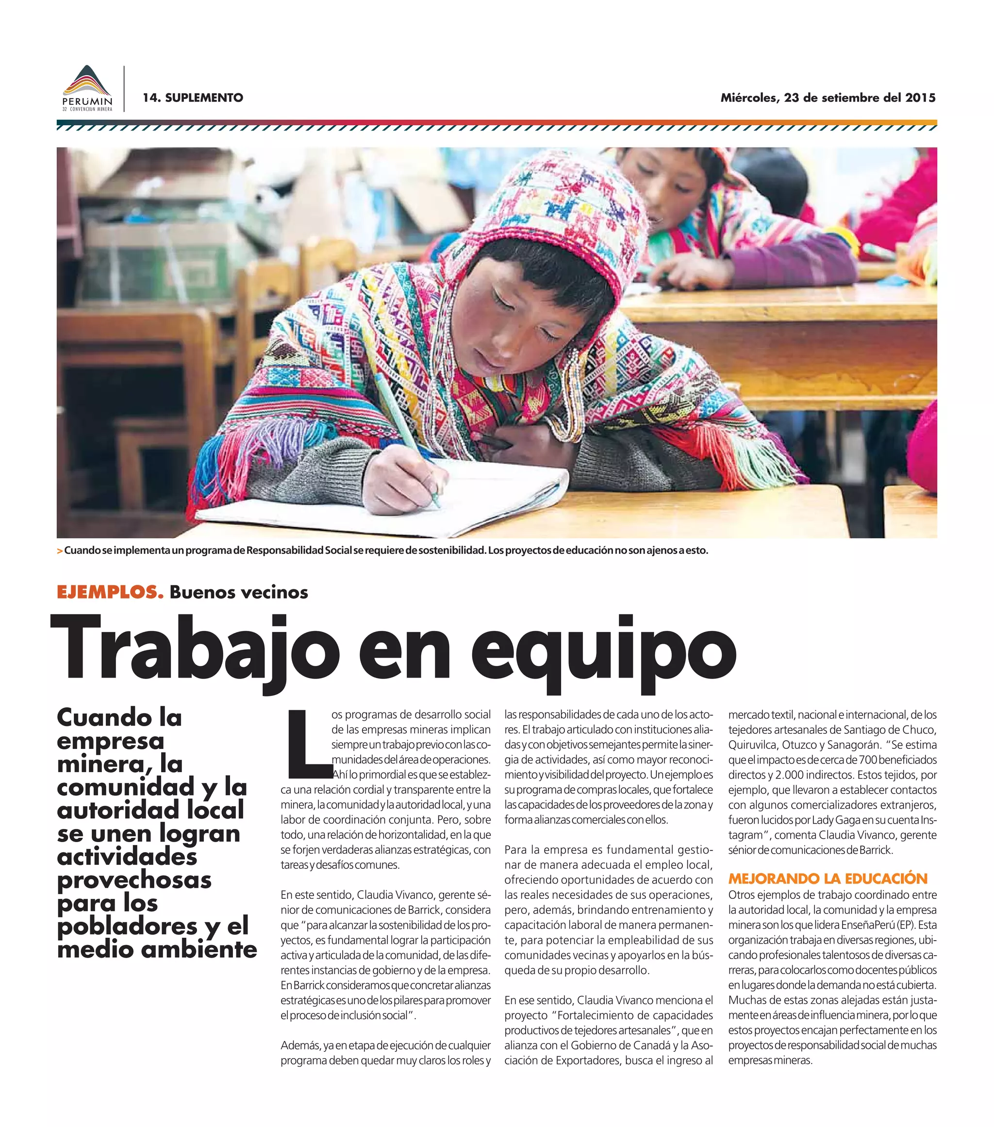 Miércoles, 23 de setiembre del 201514. SUPLEMENTO
EJEMPLOS. Buenos vecinos
L
os programas de desarrollo social
de las empresas mineras implican
siempreuntrabajoprevioconlasco-
munidadesdeláreadeoperaciones.
Ahíloprimordialesqueseestablez-
ca una relación cordial y transparente entre la
minera,lacomunidadylaautoridadlocal,yuna
labor de coordinación conjunta. Pero, sobre
todo,unarelacióndehorizontalidad,enlaque
seforjenverdaderasalianzasestratégicas,con
tareasydesafíoscomunes.
En este sentido, Claudia Vivanco, gerente sé-
nior de comunicaciones de Barrick, considera
que“paraalcanzarlasostenibilidaddelospro-
yectos, es fundamental lograr la participación
activayarticuladadelacomunidad,delasdife-
rentesinstanciasdegobiernoydelaempresa.
EnBarrickconsideramosqueconcretaralianzas
estratégicasesunodelospilaresparapromover
elprocesodeinclusiónsocial”.
Además,yaenetapadeejecucióndecualquier
programadebenquedarmuyclaroslosrolesy
Trabajo en equipolasresponsabilidadesdecadaunodelosacto-
res.Eltrabajoarticuladoconinstitucionesalia-
dasyconobjetivossemejantespermitelasiner-
gia de actividades, así como mayor reconoci-
mientoyvisibilidaddelproyecto.Unejemploes
suprogramadecompraslocales,quefortalece
lascapacidadesdelosproveedoresdelazonay
formaalianzascomercialesconellos.
Para la empresa es fundamental gestio-
nar de manera adecuada el empleo local,
ofreciendo oportunidades de acuerdo con
las reales necesidades de sus operaciones,
pero, además, brindando entrenamiento y
capacitación laboral de manera permanen-
te, para potenciar la empleabilidad de sus
comunidades vecinas y apoyarlos en la bús-
quedadesupropiodesarrollo.
En ese sentido, Claudia Vivanco menciona el
proyecto “Fortalecimiento de capacidades
productivosdetejedoresartesanales”,queen
alianza con el Gobierno de Canadá y la Aso-
ciación de Exportadores, busca el ingreso al
mercadotextil,nacionaleinternacional,delos
tejedores artesanales de Santiago de Chuco,
Quiruvilca, Otuzco y Sanagorán. “Se estima
queelimpactoesdecercade700beneficiados
directos y 2.000 indirectos. Estos tejidos, por
ejemplo, que llevaron a establecer contactos
con algunos comercializadores extranjeros,
fueronlucidosporLadyGagaensucuentaIns-
tagram”, comenta Claudia Vivanco, gerente
séniordecomunicacionesdeBarrick.
MEJORANDO LA EDUCACIÓN
Otros ejemplos de trabajo coordinado entre
la autoridad local, la comunidad y la empresa
minerasonlosquelideraEnseñaPerú(EP).Esta
organizacióntrabajaendiversasregiones,ubi-
candoprofesionalestalentososdediversasca-
rreras,paracolocarloscomodocentespúblicos
enlugaresdondelademandanoestácubierta.
Muchas de estas zonas alejadas están justa-
menteenáreasdeinfluenciaminera,porloque
estosproyectosencajanperfectamenteenlos
proyectosderesponsabilidadsocialdemuchas
empresasmineras.
Cuando la
empresa
minera, la
comunidad y la
autoridad local
se unen logran
actividades
provechosas
para los
pobladores y el
medio ambiente
>CuandoseimplementaunprogramadeResponsabilidadSocialserequieredesostenibilidad.Losproyectosdeeducaciónnosonajenosaesto.
 