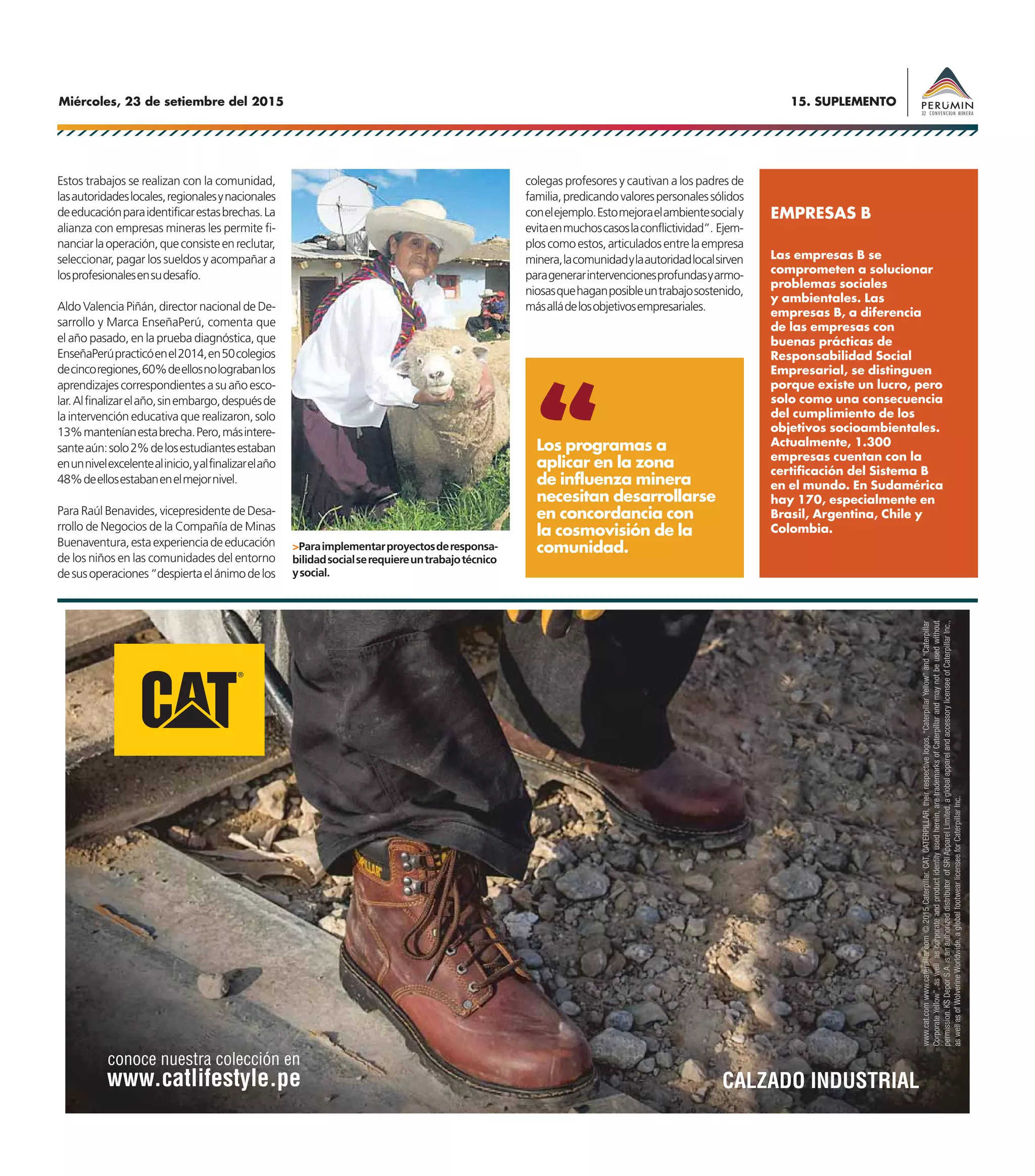 15. SUPLEMENTOMiércoles, 23 de setiembre del 2015
AVISO KS DEPOR
Estos trabajos se realizan con la comunidad,
lasautoridadeslocales,regionalesynacionales
deeducaciónparaidentificarestasbrechas.La
alianza con empresas mineras les permite fi-
nanciarlaoperación,queconsisteenreclutar,
seleccionar, pagar los sueldos y acompañar a
losprofesionalesensudesafío.
Aldo Valencia Piñán, director nacional de De-
sarrollo y Marca EnseñaPerú, comenta que
el año pasado, en la prueba diagnóstica, que
EnseñaPerúpracticóenel2014,en50colegios
decincoregiones,60%deellosnolograbanlos
aprendizajescorrespondientesasuañoesco-
lar.Alfinalizarelaño,sinembargo,despuésde
la intervención educativa que realizaron, solo
13%manteníanestabrecha.Pero,másintere-
santeaún:solo2%delosestudiantesestaban
enunnivelexcelentealinicio,yalfinalizarelaño
48%deellosestabanenelmejornivel.
Para Raúl Benavides, vicepresidente de Desa-
rrollo de Negocios de la Compañía de Minas
Buenaventura,estaexperienciadeeducación
de los niños en las comunidades del entorno
desusoperaciones“despiertaelánimodelos
colegas profesores y cautivan a los padres de
familia,predicandovalorespersonalessólidos
conelejemplo.Estomejoraelambientesocialy
evitaenmuchoscasoslaconflictividad”. Ejem-
ploscomoestos,articuladosentrelaempresa
minera,lacomunidadylaautoridadlocalsirven
paragenerarintervencionesprofundasyarmo-
niosasquehaganposibleuntrabajosostenido,
másalládelosobjetivosempresariales.
Las empresas B se
comprometen a solucionar
problemas sociales
y ambientales. Las
empresas B, a diferencia
de las empresas con
buenas prácticas de
Responsabilidad Social
Empresarial, se distinguen
porque existe un lucro, pero
solo como una consecuencia
del cumplimiento de los
objetivos socioambientales.
Actualmente, 1.300
empresas cuentan con la
certificación del Sistema B
en el mundo. En Sudamérica
hay 170, especialmente en
Brasil, Argentina, Chile y
Colombia.
EMPRESAS B
>Paraimplementarproyectosderesponsa-
bilidadsocialserequiereuntrabajotécnico
ysocial.
Los programas a
aplicar en la zona
de influenza minera
necesitan desarrollarse
en concordancia con
la cosmovisión de la
comunidad.
 