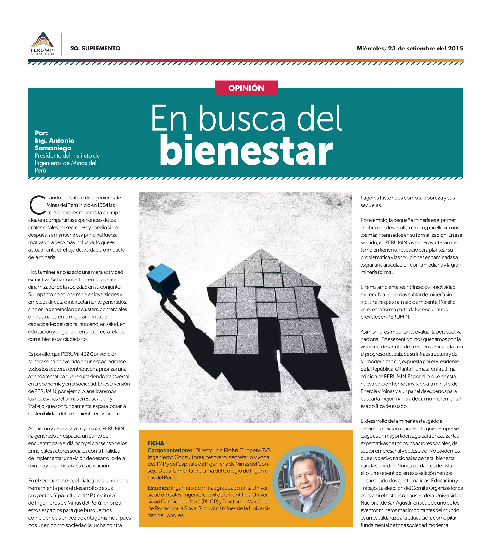 Miércoles, 23 de setiembre del 201520. SUPLEMENTO
C
uandoelInstitutodeIngenierosde
MinasdelPerúinicióen1954las
convencionesmineras,laprincipal
ideaeracompartirlasexperienciasdelos
profesionalesdelsector.Hoy,mediosiglo
después,semantieneesaprincipalfuerza
motivadoraperomásinclusiva,loquees
actualmenteelreflejodelverdaderoimpacto
delaminería.
Hoylamineríanoessolounameraactividad
extractiva.Sehaconvertidoenunagente
dinamizadordelasociedadensuconjunto.
Suimpactonosolosemideeninversionesy
empleosdirectaoindirectamentegenerados,
sinoenlageneracióndeclusters,comerciales
eindustriales,enelmejoramientode
capacidadesdelcapitalhumano,ensalud,en
educaciónyengeneralenunadirectarelación
conelbienestarciudadano.
Esporello,quePERUMIN32Convención
Minerasehaconvertidoenunespaciodonde
todoslossectorescontribuyenapriorizaruna
agendatemáticaqueresultasiendotransversal
enlaeconomíayenlasociedad.Enestaversión
dePERUMIN,porejemplo,analizaremos
lasnecesariasreformasenEducacióny
Trabajo,quesonfundamentalesparalograrla
sostenibilidaddelcrecimientoeconómico.
Asimismoydebidoalacoyuntura,PERUMIN
hageneradounespacio,unpuntode
encuentroparaeldiálogoyelconsensodelos
principalesactoressocialesconlafinalidad
deimplementarunavisióndedesarrollodela
mineríayencaminarasureactivación.
Enelsectorminero,eldiálogoeslaprincipal
herramientaparaeldesarrollodesus
proyectos.Yporello,elIIMP(Instituto
deIngenierosdeMinasdelPerú)prioriza
estosespaciosparaquebusquemos
coincidenciasenvezdeantagonismos,pues
nosunencomosociedadlaluchacontra
flageloshistóricoscomolapobrezaysus
secuelas.
Porejemplo,lapequeñamineríaeselprimer
eslabóndeldesarrollominero,porellosomos
losmásinteresadosensuformalización.Enese
sentido,enPERUMINlosminerosartesanales
tambiéntienenunespacioparaplantearsu
problemáticaylassolucionesencaminadasa
lograrunaarticulaciónconlamedianaylagran
mineríaformal.
Eltemaambientalesintrínsecoalaactividad
minera.Nopodemoshablardemineríasin
incluirelrespetoalmedioambiente.Porello,
estetemaformapartedelosencuentros
previstosenPERUMIN.
Asimismo,esimportanteevaluarlaperspectiva
nacional.Enesesentido,nosquedamosconla
visióndeldesarrollodelamineríaarticuladacon
elprogresodelpaís,desuinfraestructurayde
sumodernización,expuestaporelPresidente
delaRepública,OllantaHumala,enlaúltima
edicióndePERUMIN.Esporello,queenesta
nuevaediciónhemosinvitadoalaministrade
Energíay Minasyaunpaneldeexpertospara
buscarlamejormaneradecómoimplementar
esapolíticadeestado.
Eldesarrollodelamineríaestáligadoal
desarrollonacional,porelloloquesiemprese
exigeesunmayorliderazgoparaencauzarlas
expectativasdetodoslosactoressociales,del
sectorempresarialydelEstado.Noolvidemos
queelobjetivonacionalesgenerarbienestar
paralasociedad.Nuncaperdamosdevista
ello.Enesesentido,enestaediciónhemos
desarrolladodosejestemáticos:Educacióny
Trabajo.LaeleccióndelComitéOrganizadorde
convertirelhistóricoclaustrodela Universidad
NacionaldeSanAgustínensededeunodelos
eventosminerosmásimportantesdelmundo
esunespaldarazoalaeducación,comopilar
fundamentaldetodasociedadmoderna.
En busca del
bienestar
OPINIÓN
Por:
Ing. Antonio
Samaniego
Presidente del Instituto de
Ingenieros de Minas del
Perú
FICHA
Cargos anteriores: Director de Klohn Crippen-SVS
Ingenieros Consultores, tesorero, secretario y vocal
delIIMPydelCapítulodeIngenieríadeMinasdelCon-
sejoDepartamentaldeLimadelColegiodeIngenie-
rosdelPerú.
Estudios:IngenierodeminasgraduadoenlaUniver-
sidaddeGales,ingenierocivildelaPontificiaUniver-
sidadCatólicadelPerú(PUCP)yDoctorenMecánica
deRocasporlaRoyalSchoolofMinesdelaUniversi-
daddeLondres.
 