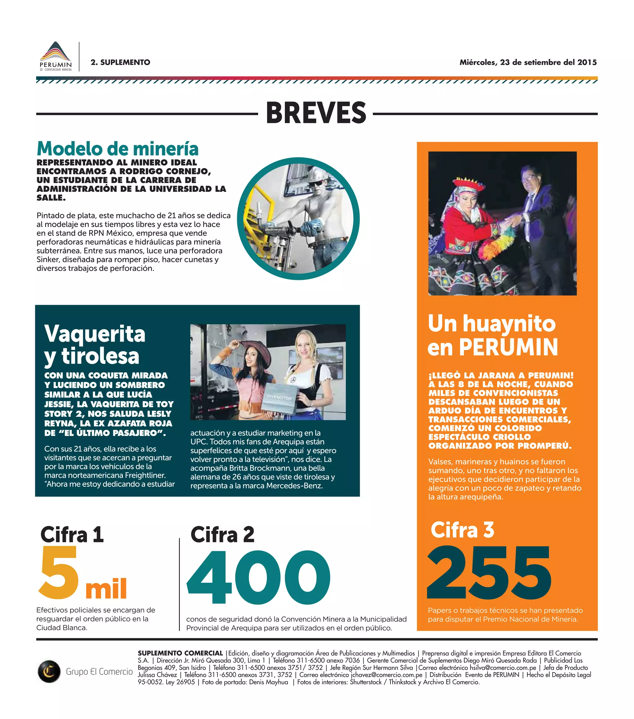 Miércoles, 23 de setiembre del 20152. SUPLEMENTO
SUPLEMENTO COMERCIAL |Edición, diseño y diagramación Área de Publicaciones y Multimedios | Preprensa digital e impresión Empresa Editora El Comercio
S.A. | Dirección Jr. Miró Quesada 300, Lima 1 | Teléfono 311-6500 anexo 7036 | Gerente Comercial de Suplementos Diego Miró Quesada Rada | Publicidad Las
Begonias 409, San Isidro | Teléfono 311-6500 anexos 3751/ 3752 | Jefe Región Sur Hermann Silva |Correo electrónico hsilva@comercio.com.pe | Jefa de Producto
Julissa Chávez | Teléfono 311-6500 anexos 3731, 3752 | Correo electrónico jchavez@comercio.com.pe | Distribución Evento de PERUMIN | Hecho el Depósito Legal
95-0052. Ley 26905 | Foto de portada: Denis Mayhua | Fotos de interiores: Shutterstock / Thinkstock y Archivo El Comercio.
CON UNA COQUETA MIRADA
Y LUCIENDO UN SOMBRERO
SIMILAR A LA QUE LUCÍA
JESSIE, LA VAQUERITA DE TOY
STORY 2, NOS SALUDA LESLY
REYNA, LA EX AZAFATA ROJA
DE “EL ÚLTIMO PASAJERO”.
Con sus 21 años, ella recibe a los
visitantes que se acercan a preguntar
por la marca los vehículos de la
marca norteamericana Freightliner.
“Ahora me estoy dedicando a estudiar
¡LLEGÓ LA JARANA A PERUMIN!
A LAS 8 DE LA NOCHE, CUANDO
MILES DE CONVENCIONISTAS
DESCANSABAN LUEGO DE UN
ARDUO DÍA DE ENCUENTROS Y
TRANSACCIONES COMERCIALES,
COMENZÓ UN COLORIDO
ESPECTÁCULO CRIOLLO
ORGANIZADO POR PROMPERÚ.
Valses, marineras y huainos se fueron
sumando, uno tras otro, y no faltaron los
ejecutivos que decidieron participar de la
alegría con un poco de zapateo y retando
la altura arequipeña.
Efectivos policiales se encargan de
resguardar el orden público en la
Ciudad Blanca.
conos de seguridad donó la Convención Minera a la Municipalidad
Provincial de Arequipa para ser utilizados en el orden público.
Papers o trabajos técnicos se han presentado
para disputar el Premio Nacional de Minería.
mil5 400 255
BREVES
Vaquerita
y tirolesa
REPRESENTANDO AL MINERO IDEAL
ENCONTRAMOS A RODRIGO CORNEJO,
UN ESTUDIANTE DE LA CARRERA DE
ADMINISTRACIÓN DE LA UNIVERSIDAD LA
SALLE.
Pintado de plata, este muchacho de 21 años se dedica
al modelaje en sus tiempos libres y esta vez lo hace
en el stand de RPN México, empresa que vende
perforadoras neumáticas e hidráulicas para minería
subterránea. Entre sus manos, luce una perforadora
Sinker, diseñada para romper piso, hacer cunetas y
diversos trabajos de perforación.
Modelo de minería
Cifra 3Cifra 2Cifra 1
actuación y a estudiar marketing en la
UPC. Todos mis fans de Arequipa están
superfelices de que esté por aquí y espero
volver pronto a la televisión”, nos dice. La
acompaña Britta Brockmann, una bella
alemana de 26 años que viste de tirolesa y
representa a la marca Mercedes-Benz.
Un huaynito
en PERUMIN
 