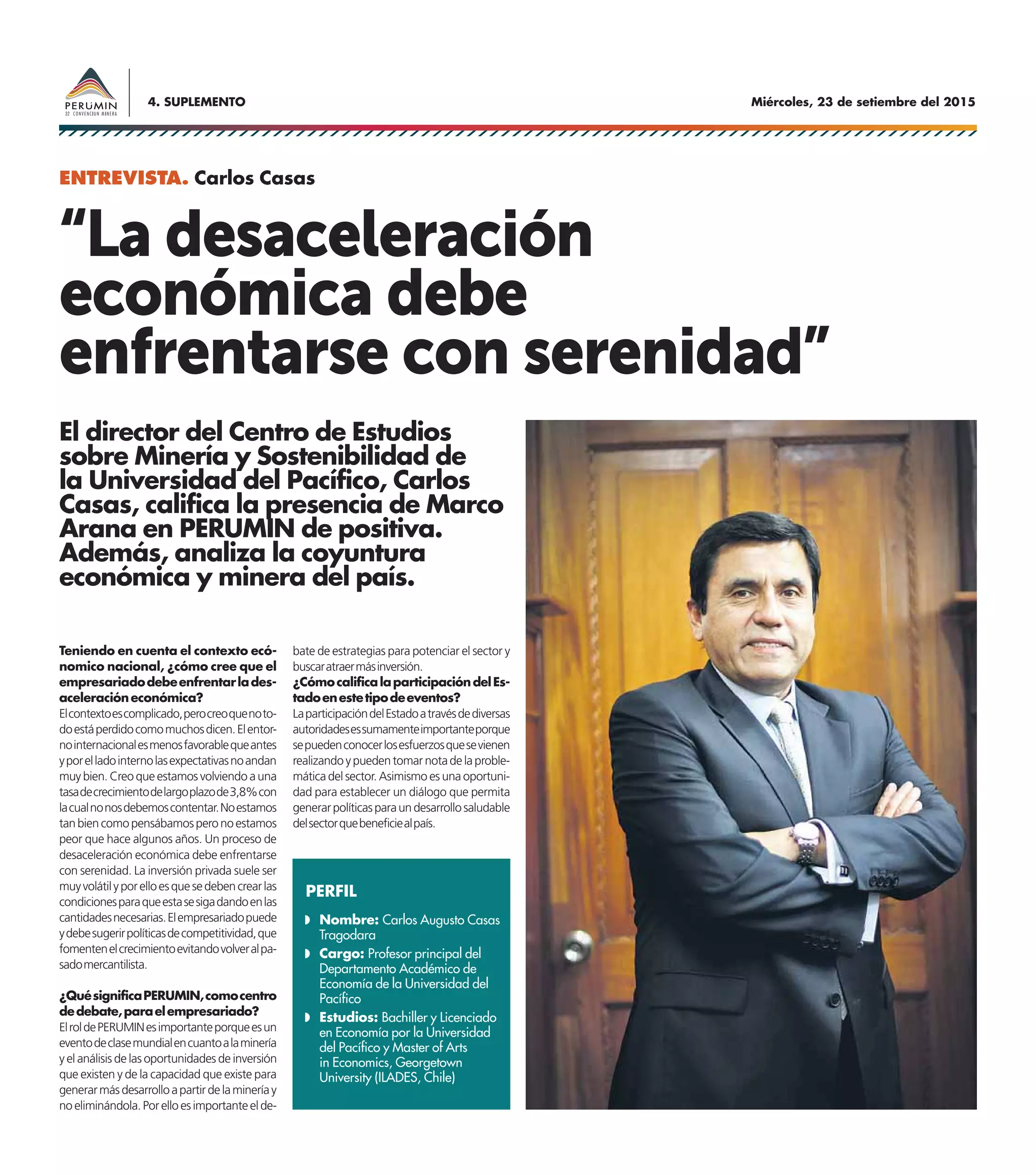 Miércoles, 23 de setiembre del 20154. SUPLEMENTO
Teniendo en cuenta el contexto ecó-
nomico nacional, ¿cómo cree que el
empresariadodebeenfrentarlades-
aceleracióneconómica?
Elcontextoescomplicado,perocreoquenoto-
doestáperdidocomomuchosdicen.Elentor-
nointernacionalesmenosfavorablequeantes
yporelladointernolasexpectativasnoandan
muy bien. Creo que estamos volviendo a una
tasadecrecimientodelargoplazode3,8%con
lacualnonosdebemoscontentar.Noestamos
tanbiencomopensábamosperonoestamos
peor que hace algunos años. Un proceso de
desaceleración económica debe enfrentarse
con serenidad. La inversión privada suele ser
muyvolátilyporelloesquesedebencrearlas
condicionesparaqueestasesigadandoenlas
cantidadesnecesarias.Elempresariadopuede
ydebesugerirpolíticasdecompetitividad,que
fomentenelcrecimientoevitandovolveralpa-
sadomercantilista.
¿QuésignificaPERUMIN,comocentro
dedebate,paraelempresariado?
ElroldePERUMINesimportanteporqueesun
eventodeclasemundialencuantoalaminería
y el análisis de las oportunidades de inversión
que existen y de la capacidad que existe para
generarmásdesarrolloapartirdelamineríay
noeliminándola.Porelloesimportanteelde-
El director del Centro de Estudios
sobre Minería y Sostenibilidad de
la Universidad del Pacífico, Carlos
Casas, califica la presencia de Marco
Arana en PERUMIN de positiva.
Además, analiza la coyuntura
económica y minera del país.
“La desaceleración
económica debe
enfrentarse con serenidad”
bate de estrategias para potenciar el sector y
buscaratraermásinversión.
¿CómocalificalaparticipacióndelEs-
tadoenestetipodeeventos?
LaparticipacióndelEstadoatravésdediversas
autoridadesessumamenteimportanteporque
sepuedenconocerlosesfuerzosquesevienen
realizandoypuedentomarnotadelaproble-
mática del sector. Asimismo es una oportuni-
dad para establecer un diálogo que permita
generarpolíticasparaundesarrollosaludable
delsectorquebeneficiealpaís.
ENTREVISTA. Carlos Casas
PERFIL
Nombre: Carlos Augusto Casas
Tragodara
Cargo: Profesor principal del
Departamento Académico de
Economía de la Universidad del
Pacífico
Estudios: Bachiller y Licenciado
en Economía por la Universidad
del Pacífico y Master of Arts
in Economics, Georgetown
University (ILADES, Chile)
 