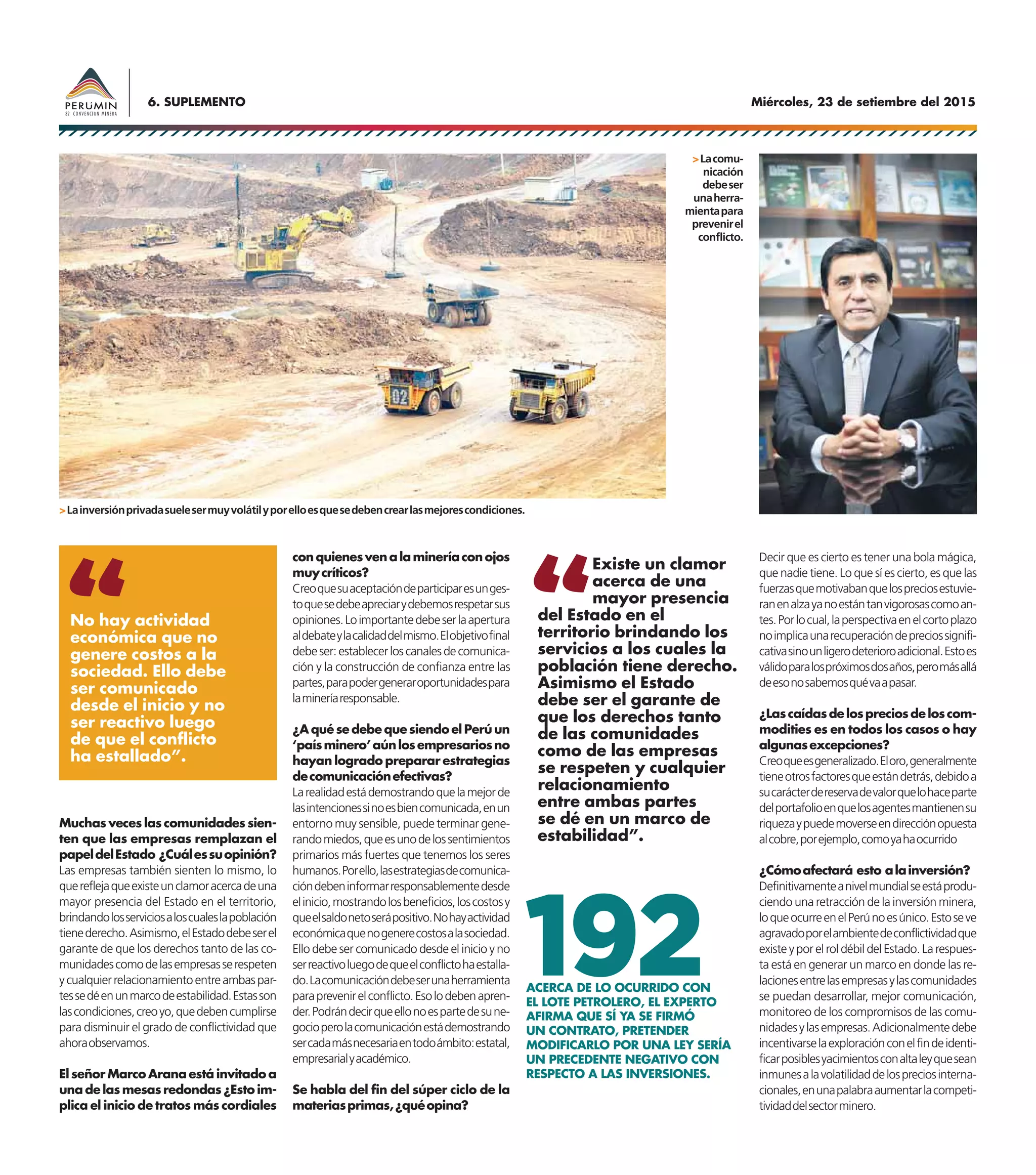 Miércoles, 23 de setiembre del 20156. SUPLEMENTO
Muchas veces las comunidades sien-
ten que las empresas remplazan el
papeldelEstado ¿Cuálessuopinión?
Las empresas también sienten lo mismo, lo
quereflejaqueexisteunclamoracercadeuna
mayor presencia del Estado en el territorio,
brindandolosserviciosaloscualeslapoblación
tienederecho.Asimismo,elEstadodebeserel
garante de que los derechos tanto de las co-
munidadescomodelasempresasserespeten
ycualquierrelacionamientoentreambaspar-
tessedéenunmarcodeestabilidad.Estasson
lascondiciones,creoyo,quedebencumplirse
para disminuir el grado de conflictividad que
ahoraobservamos.
El señor Marco Arana está invitado a
una de las mesas redondas ¿Esto im-
plica el inicio de tratos más cordiales
conquienesvenalamineríaconojos
muycríticos?
Creoquesuaceptacióndeparticiparesunges-
toquesedebeapreciarydebemosrespetarsus
opiniones.Loimportantedebeserlaapertura
aldebateylacalidaddelmismo.Elobjetivofinal
debeser:establecerloscanalesdecomunica-
ción y la construcción de confianza entre las
partes,parapodergeneraroportunidadespara
lamineríaresponsable.
¿A qué se debe que siendo el Perú un
‘paísminero’aúnlosempresariosno
hayan logrado preparar estrategias
decomunicaciónefectivas?
Larealidadestádemostrandoquelamejorde
lasintencionessinoesbiencomunicada,enun
entorno muy sensible, puede terminar gene-
randomiedos,queesunodelossentimientos
primarios más fuertes que tenemos los seres
humanos.Porello,lasestrategiasdecomunica-
cióndebeninformarresponsablementedesde
elinicio,mostrandolosbeneficios,loscostosy
queelsaldonetoserápositivo.Nohayactividad
económicaquenogenerecostosalasociedad.
Ello debe ser comunicado desde el inicio y no
serreactivoluegodequeelconflictohaestalla-
do.Lacomunicacióndebeserunaherramienta
paraprevenirelconflicto.Esolodebenapren-
der.Podrándecirqueellonoespartedesune-
gocioperolacomunicaciónestádemostrando
sercadamásnecesariaentodoámbito:estatal,
empresarialyacadémico.
Se habla del fin del súper ciclo de la
materiasprimas,¿quéopina?
Decir que es cierto es tener una bola mágica,
que nadie tiene. Lo que sí es cierto, es que las
fuerzasquemotivabanquelospreciosestuvie-
ranenalzayanoestántanvigorosascomoan-
tes.Porlocual,laperspectivaenelcortoplazo
noimplicaunarecuperacióndepreciossignifi-
cativasinounligerodeterioroadicional.Estoes
válidoparalospróximosdosaños,peromásallá
deesonosabemosquévaapasar.
¿Lascaídasdelospreciosdeloscom-
modities es en todos los casos o hay
algunasexcepciones?
Creoqueesgeneralizado.Eloro,generalmente
tieneotrosfactoresqueestándetrás,debidoa
sucarácterdereservadevalorquelohaceparte
delportafolioenquelosagentesmantienensu
riquezaypuedemoverseendirecciónopuesta
alcobre,porejemplo,comoyahaocurrido
¿Cómoafectará esto alainversión?
Definitivamenteanivelmundialseestáprodu-
ciendo una retracción de la inversión minera,
loqueocurreenelPerúnoesúnico.Estoseve
agravadoporelambientedeconflictividadque
existe y por el rol débil del Estado. La respues-
ta está en generar un marco en donde las re-
lacionesentrelasempresasylascomunidades
se puedan desarrollar, mejor comunicación,
monitoreo de los compromisos de las comu-
nidadesylasempresas.Adicionalmentedebe
incentivarselaexploraciónconelfindeidenti-
ficarposiblesyacimientosconaltaleyquesean
inmunesalavolatilidaddelospreciosinterna-
cionales,enunapalabraaumentarlacompeti-
tividaddelsectorminero.
ACERCA DE LO OCURRIDO CON
EL LOTE PETROLERO, EL EXPERTO
AFIRMA QUE SÍ YA SE FIRMÓ
UN CONTRATO, PRETENDER
MODIFICARLO POR UNA LEY SERÍA
UN PRECEDENTE NEGATIVO CON
RESPECTO A LAS INVERSIONES.
192
No hay actividad
económica que no
genere costos a la
sociedad. Ello debe
ser comunicado
desde el inicio y no
ser reactivo luego
de que el conflicto
ha estallado”.
>Lainversiónprivadasuelesermuyvolátilyporelloesquesedebencrearlasmejorescondiciones.
>Lacomu-
nicación
debeser
unaherra-
mientapara
prevenirel
conflicto.
Existe un clamor
acerca de una
mayor presencia
del Estado en el
territorio brindando los
servicios a los cuales la
población tiene derecho.
Asimismo el Estado
debe ser el garante de
que los derechos tanto
de las comunidades
como de las empresas
se respeten y cualquier
relacionamiento
entre ambas partes
se dé en un marco de
estabilidad”.
 