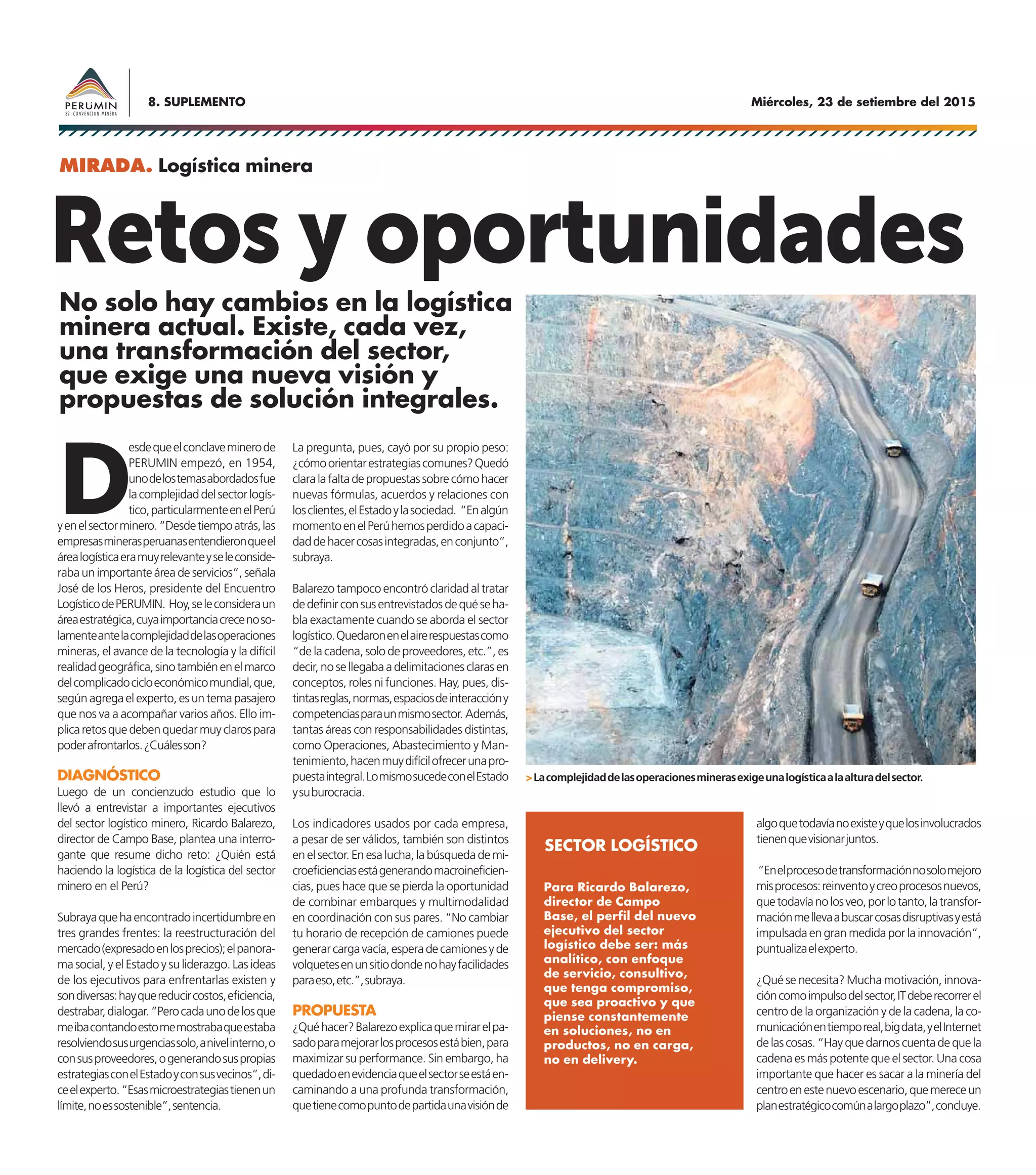Miércoles, 23 de setiembre del 20158. SUPLEMENTO
Retos y oportunidades
D
esdequeelconclaveminerode
PERUMIN empezó, en 1954,
unodelostemasabordadosfue
lacomplejidaddelsectorlogís-
tico,particularmenteenelPerú
yenelsectorminero.“Desdetiempoatrás,las
empresasminerasperuanasentendieronqueel
árealogísticaeramuyrelevanteyseleconside-
raba un importante área de servicios”, señala
José de los Heros, presidente del Encuentro
LogísticodePERUMIN. Hoy,seleconsideraun
áreaestratégica,cuyaimportanciacrecenoso-
lamenteantelacomplejidaddelasoperaciones
mineras, el avance de la tecnología y la difícil
realidadgeográfica,sinotambiénenelmarco
delcomplicadocicloeconómicomundial,que,
según agrega el experto, es un tema pasajero
que nos va a acompañar varios años. Ello im-
plicaretosquedebenquedarmuyclarospara
poderafrontarlos.¿Cuálesson?
DIAGNÓSTICO
Luego de un concienzudo estudio que lo
llevó a entrevistar a importantes ejecutivos
del sector logístico minero, Ricardo Balarezo,
director de Campo Base, plantea una interro-
gante que resume dicho reto: ¿Quién está
haciendo la logística de la logística del sector
minero en el Perú?
Subrayaquehaencontradoincertidumbreen
tres grandes frentes: la reestructuración del
mercado(expresadoenlosprecios);elpanora-
ma social, y el Estado y su liderazgo. Las ideas
de los ejecutivos para enfrentarlas existen y
sondiversas:hayquereducircostos,eficiencia,
destrabar,dialogar.“Perocadaunodelosque
meibacontandoestomemostrabaqueestaba
resolviendosusurgenciassolo,anivelinterno,o
consusproveedores,ogenerandosuspropias
estrategiasconelEstadoyconsusvecinos”,di-
ceelexperto.“Esasmicroestrategiastienenun
límite,noessostenible”,sentencia.
La pregunta, pues, cayó por su propio peso:
¿cómoorientarestrategiascomunes?Quedó
claralafaltadepropuestassobrecómohacer
nuevas fórmulas, acuerdos y relaciones con
losclientes,elEstadoylasociedad. “Enalgún
momentoenelPerúhemosperdidoacapaci-
daddehacercosasintegradas,enconjunto”,
subraya.
Balarezo tampoco encontró claridad al tratar
dedefinirconsusentrevistadosdequéseha-
bla exactamente cuando se aborda el sector
logístico.Quedaronenelairerespuestascomo
“de la cadena, solo de proveedores, etc.”, es
decir, no se llegaba a delimitaciones claras en
conceptos, roles ni funciones. Hay, pues, dis-
tintasreglas,normas,espaciosdeinteraccióny
competenciasparaunmismosector. Además,
tantas áreas con responsabilidades distintas,
como Operaciones, Abastecimiento y Man-
tenimiento,hacenmuydifícilofrecerunapro-
puestaintegral.LomismosucedeconelEstado
ysuburocracia.
Los indicadores usados por cada empresa,
a pesar de ser válidos, también son distintos
en el sector. En esa lucha, la búsqueda de mi-
croeficienciasestágenerandomacroineficien-
cias, pues hace que se pierda la oportunidad
de combinar embarques y multimodalidad
en coordinación con sus pares. “No cambiar
tu horario de recepción de camiones puede
generarcargavacía,esperadecamionesyde
volquetesenunsitiodondenohayfacilidades
paraeso,etc.”,subraya.
PROPUESTA
¿Quéhacer?Balarezoexplicaquemirarelpa-
sadoparamejorarlosprocesosestábien,para
maximizar su performance. Sin embargo, ha
quedadoenevidenciaqueelsectorseestáen-
caminando a una profunda transformación,
quetienecomopuntodepartidaunavisiónde
>Lacomplejidaddelasoperacionesminerasexigeunalogísticaalaalturadelsector.
No solo hay cambios en la logística
minera actual. Existe, cada vez,
una transformación del sector,
que exige una nueva visión y
propuestas de solución integrales.
MIRADA. Logística minera
algoquetodavíanoexisteyquelosinvolucrados
tienenquevisionarjuntos.
“Enelprocesodetransformaciónnosolomejoro
misprocesos:reinventoycreoprocesosnuevos,
quetodavíanolosveo,porlotanto,latransfor-
maciónmellevaabuscarcosasdisruptivasyestá
impulsada en gran medida por la innovación”,
puntualizaelexperto.
¿Qué se necesita? Mucha motivación, innova-
cióncomoimpulsodelsector,ITdeberecorrerel
centro de la organización y de la cadena, la co-
municaciónentiemporeal,bigdata,yelInternet
delascosas.“Hayquedarnoscuentadequela
cadena es más potente que el sector. Una cosa
importante que hacer es sacar a la minería del
centroenestenuevoescenario,quemereceun
planestratégicocomúnalargoplazo”,concluye.
Para Ricardo Balarezo,
director de Campo
Base, el perfil del nuevo
ejecutivo del sector
logístico debe ser: más
analítico, con enfoque
de servicio, consultivo,
que tenga compromiso,
que sea proactivo y que
piense constantemente
en soluciones, no en
productos, no en carga,
no en delivery.
SECTOR LOGÍSTICO
 