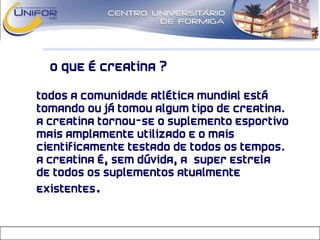 O que é Creatina ?
• Todos a comunidade atlética mundial está
tomando ou já tomou algum tipo de creatina.
A creatina tornou-se o suplemento esportivo
mais amplamente utilizado e o mais
cientificamente testado de todos os tempos.
A Creatina é, sem dúvida, a “super estrela”
de todos os suplementos atualmente
existentes.
 