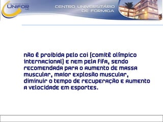 • Não é proibida pelo COI (Comitê Olímpico
Internacional) e nem pela FIFA, sendo
recomendada para o aumento de massa
muscular, maior explosão muscular,
diminuir o tempo de recuperação e aumento
a velocidade em esportes.
 
