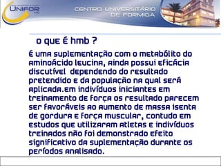O que é HMB ?
• É uma suplementação com o metabólito do
aminoácido leucina, ainda possui eficácia
discutível dependendo do resultado
pretendido e da população na qual será
aplicada.Em indivíduos iniciantes em
treinamento de força os resultado parecem
ser favoráveis ao aumento de massa isenta
de gordura e força muscular, contudo em
estudos que utilizaram atletas e indivíduos
treinados não foi demonstrado efeito
significativo da suplementação durante os
períodos analisado.
 