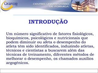 INTRODUÇÃO
• Um número significativo de fatores fisiológicos,
bioquímicos, psicológicos e nutricionais que
podem diminuir ou afeta o desempenho do
atleta têm sido identificados, induzindo atletas,
técnicos e cientistas a buscarem além das
técnicas de treinamento, diferentes métodos de
melhorar o desempenho, os chamados auxílios
argogênicos.
 