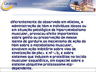 Diferentemente do observado em atletas, a
administração de HBM a indivíduos idosos ou
em situação patológica de hipercatabolismo
muscular, provocou efeito importantes
sobre ganho ou preservação da massa
isenta de gordura.Os mecanismo de ação do
HBM sobre o metabolismo muscular,
envolvem ação inibitória sobre vias de
sinalização da PKCa E NF-KB, e sobre
sistemas que induzem a proteólise no tecido
muscular esquelético, em especial sobre o
sistema ubiquitina proteossoma ATP-
dependente.
 