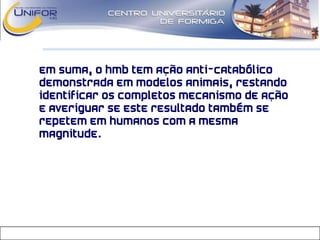 Em suma, o HMB tem ação anti-catabólico
demonstrada em modelos animais, restando
identificar os completos mecanismo de ação
e averiguar se este resultado também se
repetem em humanos com a mesma
magnitude.
 