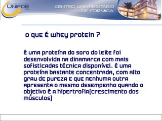 O que é Whey Protein ?
• É uma proteína do soro do leite foi
desenvolvida na Dinamarca com mais
sofisticadas técnica disponível. É uma
proteína bastante concentrada, com alto
grau de pureza e que nenhuma outra
apresenta o mesmo desempenho quando o
objetivo é a hipertrofia(crescimento dos
músculos)
 