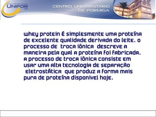 • Whey Protein é simplesmente uma proteína
de excelente qualidade derivada do leite. O
processo de “troca iônica” descreve a
maneira pela qual a proteína foi fabricada.
A processo de troca iônica consiste em
usar uma alta tecnologia de separação
“eletrostática” que produz a forma mais
pura de proteína disponivel hoje.
 