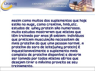 • Assim como muitos dos suplementos que hoje
estão no auge, como Creatina, HMB,etc.
Estudos de Whey Protein são numerosos.
Muito estudos mostraram que atletas que
têm treinado por anos já sabiam: indivíduos
que praticam musculação necessitam de
mais proteína do que uma pessoa normal. A
proteína do soro de leite(Whey Protein) é
inquestionavelmente o suplemento mais
completo de proteína disponível e deveria
ser tomado por todos atletas sérios que
desejam tirar o máximo proveito se seu
treinamento.
 