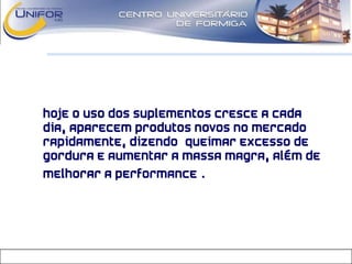 • Hoje o uso dos suplementos cresce a cada
dia, aparecem produtos novos no mercado
rapidamente, dizendo “queimar excesso de
gordura e aumentar a massa magra, além de
melhorar a performance”.
 
