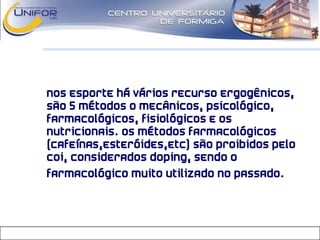 • Nos esporte há vários recurso ergogênicos,
são 5 métodos o Mecânicos, Psicológico,
Farmacológicos, Fisiológicos e os
Nutricionais. Os métodos Farmacológicos
(cafeínas,esteróides,etc) são proibidos pelo
COI, considerados doping, sendo o
farmacológico muito utilizado no passado.
 