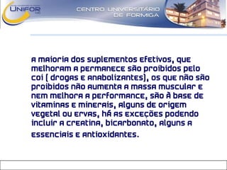 • A maioria dos suplementos efetivos, que
melhoram a permanece são proibidos pelo
COI ( drogas e anabolizantes), os que não são
proibidos não aumenta a massa muscular e
nem melhora a performance, são à base de
vitaminas e minerais, alguns de origem
vegetal ou ervas, há as exceções podendo
incluir a creatina, bicarbonato, alguns a
essenciais e antioxidantes.
 