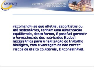 • Recomenda-se que atletas, esportistas ou
até sedentários, tenham uma alimentação
equilibrada, desta forma, é possível garantir
o fornecimento dos nutrientes (todos)
necessários para a realização do trabalho
biológico, com a vantagem de não correr
riscos de efeito colaterais, é aconselhável.
 