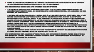 • ES COMÚN QUE A VECES UNO ANDE CON UN DINERO EXTRA Y REALMENTE LE GUSTARÍA PEGARSE “UNA CRECIDA” USANDO SUPLEMENTOS ALIMENTICIOS.
PERO LAS INTERROGANTES SON ¿CUÁL O CUÁLES USAR? ¿CÓMO LOS USO? ¿SE PUEDEN COMBINAR?
ANTES DE REDACTAR ESTO, ES NECESARIO QUE EL LECTOR ENTIENDA DOS REGLAS MUY IMPORTANTES:
• A)- LOS SUPLEMENTOS ALIMENTICIOS NO SON MÁGICOS, NO NOS CONVERTIRÁN EN EL TIPO DE LA REVISTA CON 8 ABDOMINALESNI TAMPOCO NOS
ACELERARÁ BRUTALMENTE EL OBJETIVO DESEADO. SON PRODUCTOS CAROS Y NO SON MÁS QUE COMPLEMENTOS A LA DIETA SOLIDA QUE UNO DEBE LIDIAR
DIARIAMENTE. ¿AÚN QUIERES USARLOS?
• B)- EXISTEN UNA GRAN CANTIDAD DE SUPLEMENTOS EN EL MERCADO. HOY EN DÍA HAY PARA TODO Y TE PROMETEN EL CIELO, EL MAR Y LA TIERRA. LA TRISTE
REALIDAD ES QUE SÓLO ALGUNOS DE ELLOS FUNCIONAN REALMENTE, MIENTRAS QUE LOS OTROS SON UN 80% MARKETING, 10% EFECTO PLACEBO
(AUTOCONVENCIMIENTO) Y 10% RESULTADOS TANGIBLES. SE DEBE TENER PRESENTE QUE LAS EMPRESAS DE SUPLEMENTOS ALIMENTICIOS OBVIAMENTE
LUCRAN CON ESTOS PRODUCTOS, HACIENDO EXCELENTES CAMPAÑAS DE MARKETING PARA QUE COMPREMOS SUS COSAS. ¿QUÉ MARKETING SI JAMÁS HE
VISTO EN LA TELEVISIÓN ALGÚN COMERCIAL DE WHEY PROTEIN? FÁCIL, ALGÚN FISICOCULTURISTA QUE VISTE ALGUNA VEZ, USA ÉSTE PRODUCTO Y QUISISTE
COMPRARTE EL MISMO. ES MÁS, HASTA EL AÑO 2002 APROXIMADAMENTE, EN CADA TARRO O FRASCO DE SUPLEMENTOS, TENÍAN FOTOS DE
FISICOCULTURISTAS, DANDO UN MENSAJE IMPLÍCITODE “SI CONSUMES ESTE PRODUCTO, QUEDARÁS IGUAL QUE MÍ” DE TAL MANERA QUE MUCHOS QUERÍAN
USAR LA WHEY DE WEIDER NUTRITION PARA TENER LOS BRAZOS DE GÜNTER SCHLIERKAMPY LOS AMINO 1800 DE SCIENTIFIC BODY PARA TENER EL PECHO
DE CHRISTIAN LOBAREDE.
SIMPLEMENTE, SE ABOLIERON LAS FOTOS DE LOS ATLETAS EN LOS TARROS DE ESTOS PRODUCTOS ERGOGÉNICOS POR LAS RAZONES MENCIONADAS Y EVITAR
DE ÉSTE MODO UNA POSIBLE DEMANDA A LA EMPRESA POR “NO QUEDAR COMO EL TIPO DE LA FOTO”
ENTRE TANTO PRODUCTO QUE EXISTE, BASÁNDOSE EN EXPERIENCIA PERSONAL, FOROS NORTEAMERICANOS, BRASILEÑOS, ATLETAS DE FUERZA DE TODAS LAS
ÁREAS (BODYBUILDING, STRONGMAN, POWERLIFTING Y HALTEROFILIA)RECOPILACIÓN GENERAL Y FINALMENTE APOYÁNDOME EN LÓGICA CIENTÍFICA, LOS
SUPLEMENTOS QUE “MÁS FUNCIONAN” SON LOS SIGUIENTES.
 