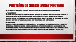 PROTEÍNA DE SUERO (WHEY PROTEIN)
• ES UN PRODUCTO TOMADO POR ATLETAS DE TODAS LAS DISCIPLINAS DEPORTIVAS A LO LARGO DEL MUNDO.
• ¿PARA QUÉ SIRVE?
REGENERACIÓN DE MASA MUSCULAR Y REPARACIÓN DE TEJIDOS ROTOS PRODUCTO DE UN ENTRENAMIENTO CON PESAS. SI
QUEREMOS DESARROLLAR MÚSCULO SÓLIDO, LIBRE DE GRASA (MAGRO), ENTONCES DEBEMOS LLEVAR UNA DIETA
HIPERPROTEICA. ME REFIERO A CARNE ROJA, AMARILLA Y AZUL, COMO TAMBIÉN HUEVOS. DE TAL MANERA QUE LA PROTEÍNA
DE SUERO CUMPLE UN PAPEL CLAVE A LA HORA DE COMPLEMENTAR UNA DIETA DE ÉSTA ÍNDOLE.
• ¿CÓMO SE USA?
PREFERENTEMENTE, EN LOS MOMENTOS MÁS “ANABÓLICOS” DEL ORGANISMO.ME REFIERO AL DESPERTAR O DESPUÉS DE
ENTRENAR. LA PROTEÍNA DE SUERO ES DE RÁPIDA ASIMILACIÓN, DE TALMANERA QUE CASI NO ALCANZA A ESTAR EN EL
SISTEMA DIGESTIVO, YA QUE PASA DIRECTAMENTE AL TORRENTE SANGUÍNEO, “CUMPLIENDO SU PEGA”. TAMBIÉN SE PUEDE
USAR COMO REEMPLAZO A UNA COMIDA SÓLIDA, SI ESTAMOS POBRES DE PROTEÍNA EN UN DÍA EN NUESTRA DIETA.
 