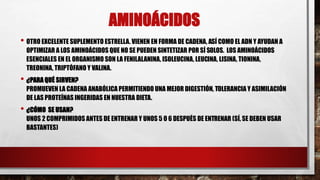 AMINOÁCIDOS
• OTRO EXCELENTE SUPLEMENTO ESTRELLA. VIENEN EN FORMA DE CADENA, ASÍ COMO EL ADN Y AYUDAN A
OPTIMIZAR A LOS AMINOÁCIDOS QUE NO SE PUEDEN SINTETIZAR POR SÍ SOLOS. LOS AMINOÁCIDOS
ESENCIALES EN EL ORGANISMO SON LA FENILALANINA, ISOLEUCINA, LEUCINA, LISINA, TIONINA,
TREONINA, TRIPTÓFANO Y VALINA.
• ¿PARA QUÉ SIRVEN?
PROMUEVEN LA CADENA ANABÓLICA PERMITIENDO UNA MEJOR DIGESTIÓN, TOLERANCIA Y ASIMILACIÓN
DE LAS PROTEÍNAS INGERIDAS EN NUESTRA DIETA.
• ¿CÓMO SE USAN?
UNOS 2 COMPRIMIDOS ANTES DE ENTRENAR Y UNOS 5 O 6 DESPUÉS DE ENTRENAR (SÍ, SE DEBEN USAR
BASTANTES)
 