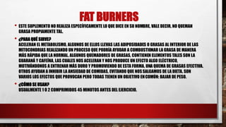 FAT BURNERS
• ESTE SUPLEMENTO NO REALIZA ESPECÍFICAMENTE LO QUE DICE EN SU NOMBRE, VALE DECIR, NO QUEMAN
GRASA PROPIAMENTE TAL.
• ¿PARA QUÉ SIRVE?
ACELERAN EL METABOLISMO, ALGUNOS DE ELLOS LLEVAS LAS ADIPOSIDADES O GRASAS AL INTERIOR DE LAS
MITOCONDRIAS REALIZANDO UN PROCESO QUE PODRÍA AYUDAR A COMBUSTIONAR LA GRASA DE MANERA
MÁS RÁPIDA QUE LA NORMAL. ALGUNOS QUEMADORES DE GRASAS, CONTIENEN ELEMENTOS TALES SON LA
GUARANÁ Y CAFEÍNA, LAS CUALES NOS ACELERAN Y NOS PRODUCE UN EFECTO ALGO ELÉCTRICO,
MOTIVÁNDONOS A ENTRENAR MÁS DURO Y PROMOVIENDO DE ESTA FORMA, UNA QUEMA DE GRASAS EFECTIVA.
OTROS AYUDAN A INHIBIR LA ANSIEDAD DE COMIDAS, EVITANDO QUE NOSSALGAMOS DE LA DIETA. SON
VARIOS LOS EFECTOS QUE PROVOCAN PERO TODAS TIENEN UN OBJETIVO ENCOMÚN: BAJAR DE PESO.
• ¿CÓMO SE USAN?
USUALMENTE 1 O 2 COMPRIMIDOS 45 MINUTOS ANTES DEL EJERCICIO.
 