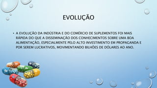 EVOLUÇÃO
• A EVOLUÇÃO DA INDÚSTRIA E DO COMÉRCIO DE SUPLEMENTOS FOI MAIS
RÁPIDA DO QUE A DISSEMINAÇÃO DOS CONHECIMENTOS SOBRE UMA BOA
ALIMENTAÇÃO, ESPECIALMENTE PELO ALTO INVESTIMENTO EM PROPAGANDA E
POR SEREM LUCRATIVOS, MOVIMENTANDO BILHÕES DE DÓLARES AO ANO.
 