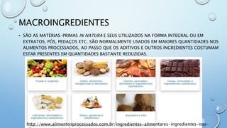 MACROINGREDIENTES
• SÃO AS MATÉRIAS-PRIMAS IN NATURA E SEUS UTILIZADOS NA FORMA INTEGRAL OU EM
EXTRATOS, PÓS, PEDAÇOS ETC. SÃO NORMALMENTE USADOS EM MAIORES QUANTIDADES NOS
ALIMENTOS PROCESSADOS, AO PASSO QUE OS ADITIVOS E OUTROS INGREDIENTES COSTUMAM
ESTAR PRESENTES EM QUANTIDADES BASTANTE REDUZIDAS.
http://www.alimentosprocessados.com.br/ingredientes-alimentares-ingredientes-nos-
 