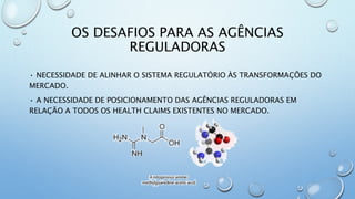 OS DESAFIOS PARA AS AGÊNCIAS
REGULADORAS
• NECESSIDADE DE ALINHAR O SISTEMA REGULATÓRIO ÀS TRANSFORMAÇÕES DO
MERCADO.
• A NECESSIDADE DE POSICIONAMENTO DAS AGÊNCIAS REGULADORAS EM
RELAÇÃO A TODOS OS HEALTH CLAIMS EXISTENTES NO MERCADO.
 