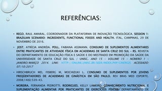 REFERÊNCIAS:
• REGO, RAUL AMARAL. COORDENADOR DA PLATAFORMA DE INOVAÇÃO TECNOLÓGICA. SESSION 1:
BRAZILIAN SCENARIO: INGREDIENTS, FUNCTIONAL FOODS AND HEALTH. ITAL, CAMPINAS, 29 DE
NOVEMBRO DE 2016.
• JOST, ATRÍCIA ANDRÉIA. POLL, FABIANA ASSMANN. CONSUMO DE SUPLEMENTOS ALIMENTARES
ENTRE PRATICANTES DE ATIVIDADE FÍSICA EM ACADEMIAS DE SANTA CRUZ DO SUL – RS. REVISTA
DO DEPARTAMENTO DE EDUCAÇÃO FÍSICA E SAÚDE E DO MESTRADO EM PROMOÇÃO DA SAÚDE DA
UNIVERSIDADE DE SANTA CRUZ DO SUL / UNISC. ANO 15 - VOLUME 15 - NÚMERO 1 -
JANEIRO/MARÇO 2014. LINK: HTTP://ONLINE.UNISC.BR/SEER/INDEX.PHP/CINERGIS ACESSADO:
07/10/2017
• HIRSCHBRUCH MD, FISBERG M, MOCHIZUKI L. CONSUMO DE SUPLEMENTOS POR JOVENS
FREQÜENTADORES DE ACADEMIAS DE GINÁSTICA EM SÃO PAULO. REV BRAS MED ESPORTE.
2008;14(6):539-43.
• MOREIRA, FERNANDA PEDROTTI. RODRIGUES, KELLY LAMEIRO. CONHECIMENTO NUTRICIONAL E
SUPLEMENTAÇÃO ALIMENTAR POR PRATICANTES DE EXERCÍCIOS FÍSICOS. DEPARTAMENTO DE
 
