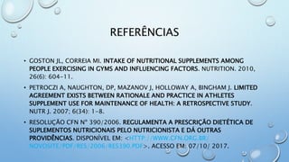 REFERÊNCIAS
• GOSTON JL, CORREIA MI. INTAKE OF NUTRITIONAL SUPPLEMENTS AMONG
PEOPLE EXERCISING IN GYMS AND INFLUENCING FACTORS. NUTRITION. 2010,
26(6): 604-11.
• PETROCZI A, NAUGHTON, DP, MAZANOV J, HOLLOWAY A, BINGHAM J. LIMITED
AGREEMENT EXISTS BETWEEN RATIONALE AND PRACTICE IN ATHLETES
SUPPLEMENT USE FOR MAINTENANCE OF HEALTH: A RETROSPECTIVE STUDY.
NUTR J. 2007; 6(34): 1-8.
• RESOLUÇÃO CFN Nº 390/2006. REGULAMENTA A PRESCRIÇÃO DIETÉTICA DE
SUPLEMENTOS NUTRICIONAIS PELO NUTRICIONISTA E DÁ OUTRAS
PROVIDÊNCIAS. DISPONÍVEL EM: <HTTP://WWW.CFN.ORG.BR/
NOVOSITE/PDF/RES/2006/RES390.PDF>. ACESSO EM: 07/10/ 2017.
 