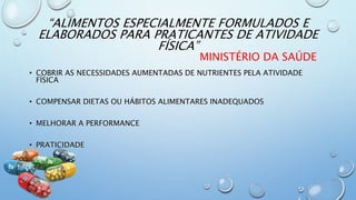 “ALIMENTOS ESPECIALMENTE FORMULADOS E
ELABORADOS PARA PRATICANTES DE ATIVIDADE
FÍSICA”
MINISTÉRIO DA SAÚDE
• COBRIR AS NECESSIDADES AUMENTADAS DE NUTRIENTES PELA ATIVIDADE
FÍSICA
• COMPENSAR DIETAS OU HÁBITOS ALIMENTARES INADEQUADOS
• MELHORAR A PERFORMANCE
• PRATICIDADE
 